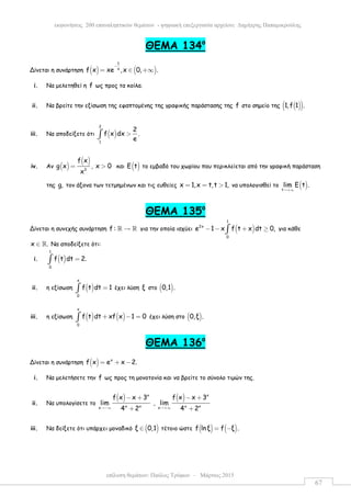 επίλυση θεµάτων: Παύλος Τρύφων – Μάρτιος 2015
εκφωνήσεις 200 επαναληπτικών θεµάτων - ψηφιακή επεξεργασία αρχείου: ∆ηµήτρης Παπαµικρούλης
67
ΘEMA 134ο
Δίνεται η συνάρτηση ( ) ( )
1
x
f x xe ,x 0, .
−
= ∈ +∞
i. Να µελετηθεί η f ως προς τα κοίλα.
ii. Να βρείτε την εξίσωση της εφαπτοµένης της γραφικής παράστασης της f στο σηµείο της ( )( )1,f 1 .
iii. Να αποδείξετε ότι ( )
2
1
2
f x dx .
e
>∫
iv. Αν ( )
( )
3
f x
g x
x
= , x 0> και ( )Ε t το εµβαδό του χωρίου που περικλείεται από την γραφική παράσταση
της g, τον άξονα των τετµηµένων και τις ευθείες x 1,x t,t 1,= = > να υπολογισθεί το ( )t
lim Ε t .
→+∞
ΘEMA 135ο
Δίνεται η συνεχής συνάρτηση f : →ℝ ℝ για την οποία ισχύει ( )
1
2x
0
e 1 x f t x dt 0,− − + ≥∫ για κάθε
x .∈ ℝ Να αποδείξετε ότι:
i. ( )
1
0
f t dt 2.=∫
ii. η εξίσωση ( )
x
0
f t dt 1=∫ έχει λύση ξ στο ( )0,1 .
iii. η εξίσωση ( ) ( )
x
0
f t dt xf x 1 0+ − =∫ έχει λύση στο ( )0,ξ .
ΘEMA 136ο
Δίνεται η συνάρτηση ( ) x
f x e x 2.= + −
i. Να µελετήσετε την f ως προς τη µονοτονία και να βρείτε το σύνολο τιµών της.
ii. Να υπολογίσετε το
( ) x
x xx
f x x 3
lim
4 2→−∞
− +
+
,
( ) x
x xx
f x x 3
lim
4 2→+∞
− +
+
iii. Να δείξετε ότι υπάρχει µοναδικό ( )ξ 0,1∈ τέτοιο ώστε ( ) ( )f lnξ f ξ .= −
 
