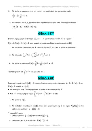 επίλυση θεµάτων: Παύλος Τρύφων – Μάρτιος 2015
εκφωνήσεις 200 επαναληπτικών θεµάτων - ψηφιακή επεξεργασία αρχείου: ∆ηµήτρης Παπαµικρούλης
68
iv. Να βρείτε το γεωµετρικό τόπο των εικόνων των µιγαδικών z για τους οποίους ισχύει
1
f z i e 1.
2
  − + = −   
v. Αν οι εικόνες των 1 2
z ,z βρίσκονται στον παραπάνω γεωµετρικό τόπο, τότε να βρείτε το όριο
( ) ( ) ( )( )1 2
x
lim z z 2 f x f x .
→+∞
− − + −
ΘEMA 137ο
Δίνεται η παραγωγίσιµη συνάρτηση ( )f : 0,+∞ → ℝ για την οποία για κάθε x 0> ισχύουν
( ) ( ) ( )f x 0,f x 2xf x 0′> + = και η γραφική της παράσταση διέρχεται από το σηµείο ( )Α 1,1 .
i. Να δείξετε ότι η παράγωγος της f είναι συνεχής στο ( )0,+∞ και να βρείτε τη συνάρτηση f.
ii. Να δείξετε ότι ( )
( )x
2 2
1
f tx 1 x 1
f x dt ,x 1.
22x 2t
− −
< < >∫
iii. Να βρείτε τη συνάρτηση ( ) ( )
x
2
1
1
F x 1 f t dt,x 1.
2t
  = + >   
∫
Να αποδείξετε ότι
2
x
t
1
2e e dt 1,−
⋅ <∫ για κάθε x 1.>
ΘEMA 138ο
Θεωρούµε τη συνάρτηση f : a,β  →   ℝ παραγωγίσιµη, µε συνεχή πρώτη παράγωγο, ( )a β 0,f a β≠ ≠ = και
( )f x 0′ < για κάθε x a,β . ∈   
Α. Να αποδείξετε ότι η f αντιστρέφεται και να βρεθεί το πεδίο ορισµού της 1
f .−
Β. Αν η 1
f−
είναι συνεχής και ισχύει ( ) ( )
( )
( )f β β
1
af a
f t dt f t dt 0−
+ =∫ ∫ τότε:
i. Να βρείτε το ( )f β .
ii. Να αποδείξετε ότι υπάρχει ( )ξ a,β ,∈ τέτοιο ώστε η εφαπτοµένη της f
C στο σηµείο ( )( )Α ξ,f ξ να είναι
κάθετη στην ευθεία x y 2007 0.− + =
Γ. Να αποδείξετε ότι:
i. υπάρχει µοναδικό ( )1
ξ a,β∈ τέτοιο ώστε ( )1 1
f ξ ξ .=
ii. υπάρχουν ( )κ,λ a,β∈ τέτοια ώστε ( ) ( )f κ f λ 1.′ ′⋅ =
 