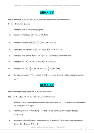 επίλυση θεµάτων: Παύλος Τρύφων – Μάρτιος 2015
εκφωνήσεις 200 επαναληπτικών θεµάτων - ψηφιακή επεξεργασία αρχείου: ∆ηµήτρης Παπαµικρούλης
6
ΘEMA 11ο
Έστω η συνάρτηση ) )0, 0, , +∞ → +∞   η οποία είναι παραγωγίσιµη και αντιστρέψιµη µε
( ) ( ) )1
f x f x , x 0, .− ′= ∀ ∈ +∞
i. Να δείξετε ότι η f είναι γνησίως αύξουσα.
ii. Να υπολογίσετε τα όρια ( )x 0
lim f x
→
και ( )x
lim f x .
→+∞
iii. Να δείξετε ότι ισχύει ( )( ) ( ) )
x
0
f f x tf t dt, x 0, .′= ∀ ∈ +∞∫
iv. Να ελέγξετε εάν για κάθε )x 0,∈ +∞ ισχύει ( )f x x> ή ( )f x x.<
v. Να δείξετε ότι η εξίσωση ( ) ( )f x x,x 0,= ∈ +∞ έχει ακριβώς µία θετική λύση κ .
vi. Να δείξετε ότι ( )f x x, x κ> ∀ > και ( ) ( )f x x, x 0,κ .< ∀ ∈
vii. Να δείξετε ότι ( ) 21
f x x , x κ
2
> ∀ > και ( ) ( )21
f x x , x 0,κ .
2
< ∀ ∈
viii. Εάν ισχύει επιπλέον ( ) ( ) )1
xf x αf x , x 0, ,− = ∀ ∈ +∞ όπου α θετική σταθερά, να βρείτε τον τύπο
της f.
ΘEMA 12ο
Έστω συνάρτηση f παραγωγίσιµη στο ℝ , για την οποία ισχύει:
( )f a 1 a 1,f(a) a− > − < και ( )f a 1 a 1,+ > + για κάποιο α ∈ ℝ .
i. Να αποδείξετε ότι , η γραφική παράσταση της f και η διχοτόµος της 1ης
-3ης
γωνίας των αξόνων έχουν
δυο τουλάχιστον κοινά σηµεία.
ii. Να αποδείξετε ότι, η εξίσωση f (x) 1 f(x) x′ − = − έχει µια τουλάχιστον λύση στο διάστηµα
( )α 1,α 1 .− +
iii. Αν επιπλέον η f είναι δυο φορές παραγωγίσιµη στο ℝ να αποδείξετε ότι υπάρχει ένα τουλάχιστον
( )ξ α 1,α 1∈ − + ώστε: ( )f ξ 0.′′ >
 