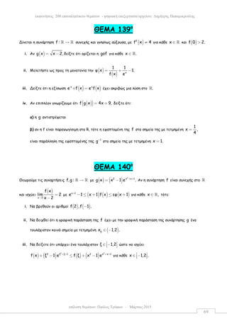 επίλυση θεµάτων: Παύλος Τρύφων – Μάρτιος 2015
εκφωνήσεις 200 επαναληπτικών θεµάτων - ψηφιακή επεξεργασία αρχείου: ∆ηµήτρης Παπαµικρούλης
69
ΘEMA 139ο
Δίνεται η συνάρτηση f : →ℝ ℝ συνεχής και γνησίως αύξουσα, µε ( )2
f x 4≠ για κάθε x ∈ ℝ και ( )f 0 2.>
i. Αν ( )g x x 2,= − δείξτε ότι ορίζεται η gof για κάθε x .∈ ℝ
ii. Μελετήστε ως προς τη µονοτονία την ( )
( ) x
1 1
φ x 1.
ef x
= + −
iii. Δείξτε ότι η εξίσωση ( ) ( )x x
e f x e f x+ = έχει ακριβώς µια λύση στο .ℝ
iv. Αν επιπλέον γνωρίζουµε ότι ( )( )f g x 4x 9,= + δείξτε ότι:
α) η g αντιστρέφεται
β) αν η f είναι παραγωγίσιµη στο R, τότε η εφαπτοµένη της f στο σηµείο της µε τετµηµένη
1
x ,
4
=
είναι παράλληλη της εφαπτοµένης της 1
g−
στο σηµείο της µε τετµηµένη x 1.=
ΘEMA 140ο
Θεωρούµε τις συναρτήσεις f,g : →ℝ ℝ µε ( ) ( )
2
2 x x 1
g x x 1 e .+ +
= − Αν η συνάρτηση f είναι συνεχής στο ℝ
και ισχύει
( )
x 2
f x
lim 2
x 2→
=
−
µε ( ) ( ) ( )x 1
e 1 x 1 f x εφ x 1+
− ≤ + ≤ + για κάθε x ,∈ ℝ τότε:
i. Να βρεθούν οι αριθµοί ( ) ( )f 2 ,f 1 .−
ii. Να δειχθεί ότι η γραφική παράσταση της f έχει µε την γραφική παράσταση της συνάρτησης g ένα
τουλάχιστον κοινό σηµείο µε τετµηµένη ( )0
x 1,2 .∈ −
iii. Να δείξετε ότι υπάρχει ένα τουλάχιστον ξ 1,2 ∈ −   ώστε να ισχύει
( ) ( ) ( ) ( )
2 2
2 ξ ξ 1 2 x x 1
f x ξ 1 e f ξ x 1 e+ + + +
+ − ≤ + − για κάθε x 1,2 . ∈ −  
 