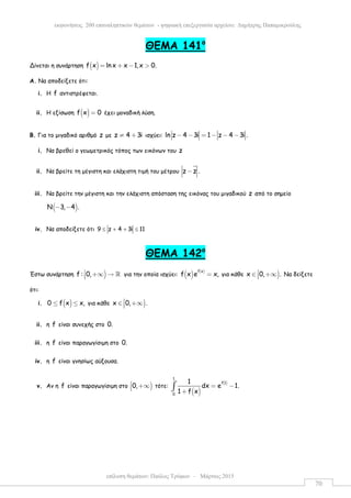 επίλυση θεµάτων: Παύλος Τρύφων – Μάρτιος 2015
εκφωνήσεις 200 επαναληπτικών θεµάτων - ψηφιακή επεξεργασία αρχείου: ∆ηµήτρης Παπαµικρούλης
70
ΘEMA 141ο
Δίνεται η συνάρτηση ( )f x ln x x 1,x 0.= + − >
Α. Να αποδείξετε ότι:
i. Η f αντιστρέφεται.
ii. Η εξίσωση ( )f x 0= έχει µοναδική λύση.
Β. Για το µιγαδικό αριθµό z µε z 4 3i≠ + ισχύει: ln z 4 3i 1 z 4 3i .− − = − − −
i. Να βρεθεί ο γεωµετρικός τόπος των εικόνων του z
ii. Να βρείτε τη µέγιστη και ελάχιστη τιµή του µέτρου z z .−
iii. Να βρείτε την µέγιστη και την ελάχιστη απόσταση της εικόνας του µιγαδικού z από το σηµείο
( )Ν 3, 4 .− −
iv. Να αποδείξετε ότι 9 z 4 3i 11≤ + + ≤
ΘEMA 142ο
Έστω συνάρτηση )f : 0, +∞ → ℝ για την οποία ισχύει: ( ) ( )f x
f x e x,= για κάθε )x 0, .∈ +∞ Να δείξετε
ότι:
i. ( )0 f x x,≤ ≤ για κάθε )x 0, .∈ +∞
ii. η f είναι συνεχής στο 0.
iii. η f είναι παραγωγίσιµη στο 0.
iv. η f είναι γνησίως αύξουσα.
v. Αν η f είναι παραγωγίσιµη στο )0, +∞ τότε:
( )
( )
1
f 1
0
1
dx e 1.
1 f x
= −
+
∫
 