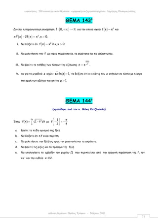 επίλυση θεµάτων: Παύλος Τρύφων – Μάρτιος 2015
εκφωνήσεις 200 επαναληπτικών θεµάτων - ψηφιακή επεξεργασία αρχείου: ∆ηµήτρης Παπαµικρούλης
71
ΘEMA 143ο
Δίνεται η παραγωγίσιµη συνάρτηση ( )f : 0,+∞ → ℝ για την οποία ισχύει ( ) 2
f e e= και
( ) ( ) 2
xf x 2f x x ,x 0.′ − = >
i. Να δείξετε ότι ( ) 2
f x x lnx,x 0.= >
ii. Να µελετήσετε την f ως προς τη µονοτονία, τα ακρότατα και τις ασύµπτωτες.
iii. Να βρείτε το πλήθος των λύσεων της εξίσωσης
2
2011
x
x e .=
iv. Αν για το µιγαδικό z ισχύει zz ln z 1,⋅ = να δείξετε ότι οι εικόνες του z ανήκουν σε κύκλο µε κέντρο
την αρχή των αξόνων και ακτίνα ρ 1.>
ΘΕΜΑ 144o
(προτάθηκε από τον κ. Μάκη Χατζόπουλο)
Έστω
2x
2
0
f(x) 1 t dt= −∫ µε
1 π
f
2 4
 
− = − 
 
a. Βρείτε το πεδίο ορισµού της f(x).
b. Nα δείξετε ότι η f είναι περιττή.
c. Να µελετήσετε την f(x) ως προς την µονοτονία και τα ακρότατα.
d. Να βρείτε τις ρίζες και το πρόσηµο της f(x).
e. Να υπολογίσετε το εµβαδόν του χωρίου Ω που περικλείεται από την γραφική παράσταση της f, τον
xx΄ και την ευθεία x=1/2.
 