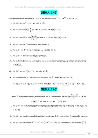 επίλυση θεµάτων: Παύλος Τρύφων – Μάρτιος 2015
εκφωνήσεις 200 επαναληπτικών θεµάτων - ψηφιακή επεξεργασία αρχείου: ∆ηµήτρης Παπαµικρούλης
72
ΘEMA 145ο
Έστω η παραγωγίσιµη συνάρτηση f : →ℝ ℝ για την οποία ισχύει: ( ) ( )f x
f x e x 1,x .+ = + ∈ ℝ
i. Να δείξετε ότι
x
e x 1≥ + για κάθε x .∈ ℝ
ii. Να δείξετε ότι ( )
x
f x
2
≤ για κάθε x ∈ ℝ και ( )x
lim f x .
→−∞
= −∞
iii. Να δείξετε ότι ( )
x 1
f x ln
2
 +  >    
για κάθε x 1> − και ( )x
lim f x .
→+∞
= +∞
iv. Να δείξετε ότι η f είναι γνησίως αύξουσα στο .ℝ
v. Να βρείτε την ( )f x′′ και το πρόσηµό της για κάθε x .∈ ℝ
vi. Να βρείτε το σύνολο τιµών της συνάρτησης f.
vii. Να βρεθεί η εξίσωση της εφαπτοµένης της γραφικής παράστασης της συνάρτησης f στο σηµείο της
( )( )Α 0,f 0 .
viii. Να δείξετε ότι ( ) ( )xf x f x′ ≤ για κάθε x 0.≥
ix. Να αποδείξετε ότι η f αντιστρέφεται, να βρείτε την 1
f−
καθώς και την τιµή ( )f e .
Αν a,β ∈ ℝ µε a β,< να βρείτε τα όρια ( ) ( ) ( ) ( )x x
lim f x β f x a , lim f x β f x a .
→−∞ →+∞
   + − + + − +      
ΘΕΜΑ 146ο
Έστω f, συνάρτηση δύο φορές παραγωγίσιµη στο ,ℝ για την οποία ισχύουν
( ) 3
x 1
f x x
lim 4
x 1→
−
= −
−
και
( )f x 0,′′ > για κάθε x .∈ ℝ Αν ( )f 3 1,= τότε:
i. Να βρείτε την εξίσωση της εφαπτοµένης της γραφικής παράστασης της συνάρτησης f στο σηµείο της
( )( )Α 1,f 1 .
ii. Να δείξετε ότι υπάρχει µοναδικός αριθµός στο διάστηµα ( )1,3 , στον οποίο η f παρουσιάζει ελάχιστο.
iii. Να δείξετε ότι η εξίσωση ( ) ( )( )5 4 2
f x x x f 2x f 1′ ′− + = − έχει µοναδική ρίζα στο διάστηµα ( )0,1 .
 