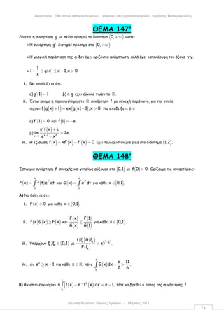 επίλυση θεµάτων: Παύλος Τρύφων – Μάρτιος 2015
εκφωνήσεις 200 επαναληπτικών θεµάτων - ψηφιακή επεξεργασία αρχείου: ∆ηµήτρης Παπαµικρούλης
73
ΘEMA 147ο
Δίνεται η συνάρτηση g µε πεδίο ορισµού το διάστηµα ( )0,+∞ ώστε:
• Η συνάρτηση g′ διατηρεί πρόσηµο στο ( )0, .+∞
• Η γραφική παράσταση της g δεν έχει οριζόντια ασύµπτωτη, αλλά έχει κατακόρυφη τον άξονα y y.′
• ( )
1
1 g x x 1,x 0.
x
− ≤ ≤ − >
i. Να αποδείξετε ότι:
α) ( )g 1 1′ = β) η g έχει σύνολο τιµών το .ℝ
ii. Έστω ακόµα η παραγωγίσιµη στο ℝ συνάρτηση f µε συνεχή παράγωγο, για την οποία
ισχύει: ( )( ) ( )( )f g x 1 ex g x 1 ,x 0.+ = − > Να αποδείξετε ότι:
α) ( )f 1 0′ = και ( )f 1 e.= −
β)
( )2
x 1 2x 1
x f x e
lim 2e.
e x−→
+
=
−
iii. Η εξίσωση ( ) ( ) ( )f x xf x f x 0′ ′+ − = έχει τουλάχιστον µία ρίζα στο διάστηµα ( )1,2 .
ΘEMA 148ο
Έστω µια συνάρτηση f συνεχής και γνησίως αύξουσα στο 0,1 
   µε ( )f 0 0.> Ορίζουµε τις συναρτήσεις:
( ) ( )
2
x
t
0
F x f t e dt= ∫ και ( )
2
x
t
0
G x e dt= ∫ για κάθε x 0,1 . ∈   
Α) Να δείξετε ότι:
i. ( )F x 0> για κάθε (x 0,1 .∈ 
ii. ( ) ( ) ( )f x G x F x≥ και
( )
( )
( )
( )
F x F 1
G x G 1
≤ για κάθε ( )x 0,1 .∈
iii. Υπάρχουν ( )1 2
ξ ,ξ 0,1∈ µε
( ) ( )
( )
2 2
2 1
1 2 ξ ξ
1
f ξ G ξ
e .
F ξ
−
>
iv. Αν
x
e x 1≥ + για κάθε x ,∈ ℝ τότε ( )
1
0
e 11
G x dx .
2 6
+ >∫
Β) Αν επιπλέον ισχύει ( ) ( )
1
x 2
0
4 f x e f x dx e 1,− − = −  ∫ τότε να βρεθεί ο τύπος της συνάρτησης f.
 