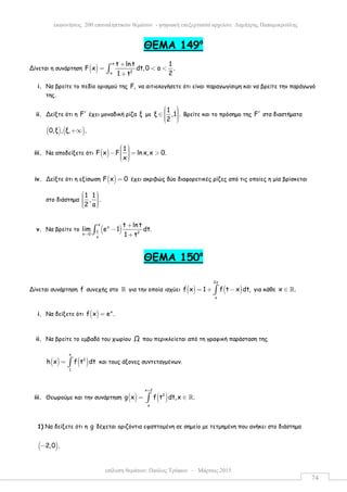 επίλυση θεµάτων: Παύλος Τρύφων – Μάρτιος 2015
εκφωνήσεις 200 επαναληπτικών θεµάτων - ψηφιακή επεξεργασία αρχείου: ∆ηµήτρης Παπαµικρούλης
74
ΘEMA 149ο
Δίνεται η συνάρτηση ( )
x
2a
t ln t 1
F x dt,0 a .
21 t
+
= < <
+
∫
i. Να βρείτε το πεδίο ορισµού της F, να αιτιολογήσετε ότι είναι παραγωγίσιµη και να βρείτε την παράγωγό
της.
ii. Δείξτε ότι η F′ έχει µοναδική ρίζα ξ µε
1
ξ ,1 .
2
  ∈    
Βρείτε και το πρόσηµο της F′ στα διαστήµατα
( ) ( )0,ξ , ξ, .+∞
iii. Να αποδείξετε ότι ( )
1
F x F ln x,x 0.
x
  − = >   
iv. Δείξτε ότι η εξίσωση ( )F x 0= έχει ακριβώς δύο διαφορετικές ρίζες από τις οποίες η µία βρίσκεται
στο διάστηµα
1 1
, .
2 a
     
v. Να βρείτε το ( )
x
x
1 2x 0
x
t lnt
lim e 1 dt.
1 t→
+
−
+
∫
ΘEMA 150ο
Δίνεται συνάρτηση f συνεχής στο ℝ για την οποία ισχύει ( ) ( )
2x
x
f x 1 f t x dt,= + −∫ για κάθε x .∈ ℝ
i. Να δείξετε ότι ( ) x
f x e .=
ii. Να βρείτε το εµβαδό του χωρίου Ω που περικλείεται από τη γραφική παράσταση της
( ) ( )
x
2
1
h x f t dt= ∫ και τους άξονες συντεταγµένων.
iii. Θεωρούµε και την συνάρτηση ( ) ( )
x 2
2
x
g x f t dt,x .
+
= ∈∫ ℝ
1) Να δείξετε ότι η g δέχεται οριζόντια εφαπτοµένη σε σηµείο µε τετµηµένη που ανήκει στο διάστηµα
( )2,0 .−
 