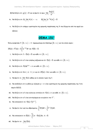επίλυση θεµάτων: Παύλος Τρύφων – Μάρτιος 2015
εκφωνήσεις 200 επαναληπτικών θεµάτων - ψηφιακή επεξεργασία αρχείου: ∆ηµήτρης Παπαµικρούλης
75
2) Να δείξετε ότι ( )g x 0> και να βρείτε το όριο
( )
2x
ln g x
lim .
x→+∞
iv. Να δείξετε ότι 1) ( )x
lim h x
→−∞
= −∞ 2) ( )( )
2
x
x
lim e h x 0−
→−∞
=
v. Να δείξετε ότι υπάρχει εφαπτοµένη της γραφικής παράστασης της h που διέρχεται από την αρχή των
αξόνων.
ΘEMA 151ο
Έστω συνάρτηση )f : 0, +∞ → ℝ παραγωγίσιµη στο διάστηµα )0, +∞ για την οποία ισχύει:
x
2 f(t)
0
2f(x) f (x) 2 e dt−
+ = ∫ και f(0) 0.=
i. Να δείξετε ότι 1 f(x) 0+ ≠ για κάθε )x 0, .∈ +∞
ii. Να δείξετε ότι η f είναι γνησίως αύξουσα και ότι f(x) 0> για κάθε ( )x 0, .∈ +∞
iii. Να δείξετε ότι f(x)
f(x)e x= για κάθε )x 0, .∈ +∞
iv. Να δείξετε ότι lnx x 1 x≤ − ≤ και ότι 2f(x) ln x> για κάθε ( )x 0, .∈ +∞
v. Να βρείτε το
x
lim f(x)
→+∞
καθώς κα το σύνολο τιµών της f.
vi. Να αποδείξετε ότι η ευθεία µε εξίσωση y x= είναι εφαπτόµενη της γραφικής παράστασης της f στο
σηµείο Ο(0,0).
vii. Να δείξετε ότι η f είναι κοίλη και επιπλέον ότι f(x) x≤ για κάθε )x 0, .∈ +∞
viii. Να δείξετε ότι η f είναι αντιστρέψιµη και να ορίσετε την 1
f .−
ix. Να υπολογίσετε τα: ( )e 1
f(e), f e .+
x. Να βρείτε την τιµή του αθροίσµατος
e 1
1
0 0
f(t)dt f (t)dt.−
+∫ ∫
xi. Να υπολογίσετε το ( )
λ
λe
0
Ε(λ) x f(x) dx, λ 0.= − >∫
xii. Να βρείτε το :
λ
lim E(λ).
→+∞
 