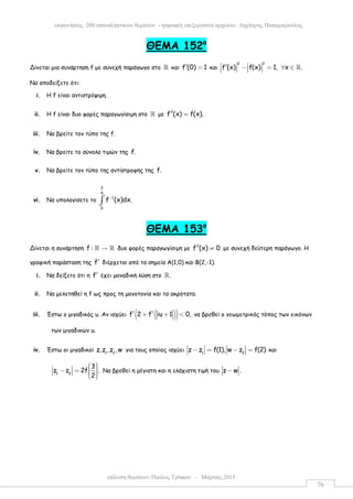 επίλυση θεµάτων: Παύλος Τρύφων – Μάρτιος 2015
εκφωνήσεις 200 επαναληπτικών θεµάτων - ψηφιακή επεξεργασία αρχείου: ∆ηµήτρης Παπαµικρούλης
76
ΘEMA 152ο
Δίνεται µια συνάρτηση f µε συνεχή παράγωγο στο ℝ και f (0) 1′ = και
2 2
f (x) f(x) 1, x .   ′ − = ∀ ∈       ℝ
Να αποδείξετε ότι:
i. Η f είναι αντιστρέψιµη.
ii. Η f είναι δυο φορές παραγωγίσιµη στο ℝ µε f (x) f(x).′′ =
iii. Να βρείτε τον τύπο της f.
iv. Να βρείτε το σύνολο τιµών της f.
v. Να βρείτε τον τύπο της αντίστροφης της f.
vi. Να υπολογίσετε το
3
4
1
0
f (x)dx.−
∫
ΘEMA 153ο
Δίνεται η συνάρτηση f : →ℝ ℝ δυο φορές παραγωγίσιµη µε f (x) 0′′ ≠ µε συνεχή δεύτερη παράγωγο. Η
γραφική παράσταση της f′ διέρχεται από τα σηµεία Α(1,0) και Β(2,-1).
i. Να δείξετε ότι η f′ έχει µοναδική λύση στο .ℝ
ii. Να µελετηθεί η f ως προς τη µονοτονία και τα ακρότατα.
iii. Έστω ο µιγαδικός u. Αν ισχύει ( )( )f 2 f iu 1 0,′ ′+ + < να βρεθεί ο γεωµετρικός τόπος των εικόνων
των µιγαδικών u.
iv. Έστω οι µιγαδικοί 1 2
z,z ,z ,w για τους οποίος ισχύει 1 2
z z f(1), w z f(2)− = − = και
1 2
3
z z 2f .
2
  − =    
Να βρεθεί η µέγιστη και η ελάχιστη τιµή του z w .−
 