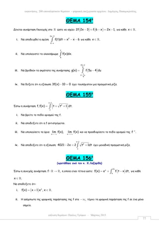 επίλυση θεµάτων: Παύλος Τρύφων – Μάρτιος 2015
εκφωνήσεις 200 επαναληπτικών θεµάτων - ψηφιακή επεξεργασία αρχείου: ∆ηµήτρης Παπαµικρούλης
77
ΘEMA 154ο
Δίνεται συνάρτηση fσυνεχής στο ℝ ώστε να ισχύει ( ) ( )2f 2x 3 f 6 x 2x 1,− + − = − για κάθε x .∈ ℝ
i. Να αποδειχθεί η σχέση
2x 3
2
6 x
f(t)dt x x 6
−
−
= − −∫ για κάθε x .∈ ℝ
ii. Να υπολογιστεί το ολοκλήρωµα
7
4
f(x)dx.∫
iii. Να βρεθούν τα ακρότατα της συνάρτησης ( )
2x 1
5
1
2 x
5
g(x) f 5u 4 du
+
−
= −∫
iv. Να δείξετε ότι η εξίσωση 3f(x) 10 0− = έχει τουλάχιστον µια πραγµατική ρίζα.
ΘEMA 155ο
Έστω η συνάρτηση ( )
x 1
2
x
f,f(x) t t 1 dt.
+
= + +∫
i. Να βρείτε το πεδίο ορισµού της f.
ii. Να αποδείξετε ότι η f αντιστρέφεται.
iii. Να υπολογίσετε τα όρια:
x x
lim f(x), lim f(x)
→−∞ →+∞
και να προσδιορίσετε το πεδίο ορισµού της 1
f .−
iv. Να αποδείξετε ότι η εξίσωση:
x 1
2
x
4021 2x 2 t 1dt
+
− = +∫ έχει µοναδική πραγµατική ρίζα.
ΘEMA 156ο
(προτάθηκε από τον κ. Χ.Λαζαρίδη)
Έστω η συνεχής συνάρτηση f : ,→ℝ ℝ η οποία είναι τέτοια ώστε: ( )
2x
x
x
f(x) e f t x dt,= + −∫ για κάθε
x .∈ ℝ
Να αποδείξετε ότι:
i. ( ) x
f(x) x 1 e , x .= + ∈ ℝ
ii. Η ασύµπωτη της γραφικής παράστασης της f στο ,−∞ τέµνει τη γραφική παράσταση της f σε ένα µόνο
σηµείο.
 