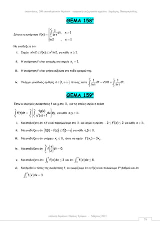 επίλυση θεµάτων: Παύλος Τρύφων – Μάρτιος 2015
εκφωνήσεις 200 επαναληπτικών θεµάτων - ψηφιακή επεξεργασία αρχείου: ∆ηµήτρης Παπαµικρούλης
79
ΘEMA 158ο
Δίνεται η συνάρτηση
2
x
x
1
dt, x 1
f(x) ln t
ln2 , x 1
 >= 
 =
∫
Να αποδείξετε ότι:
i. Ισχύει 2
xln2 f(x) x ln2,≤ ≤ για κάθε x 1.≥
ii. Η συνάρτηση f είναι συνεχής στο σηµείο o
x 1.=
iii. Η συνάρτηση f είναι γνήσια αύξουσα στο πεδίο ορισµού της.
iv. Υπάρχει µοναδικός αριθµός ( )α 1,∈ +∞ τέτοιος, ώστε
2
a a
2 2
1 1
dt 2011 dt.
lnt ln t
= +∫ ∫
ΘEMA 159ο
Έστω οι συνεχείς συναρτήσεις f και g στο ,ℝ για τις οποίες ισχύει η σχέση
yx x
2
0 2 1
4g(u)
f(t)dt du dy,
g (u) 1
  =   +  
∫ ∫ ∫ για κάθε x, y .∈ ℝ
i. Να αποδείξετε ότι η f είναι παραγωγίσιµη στο ℝ και ισχύει η σχέση: 2 f (x) 2′− ≤ ≤ για κάθε x .∈ ℝ
ii. Να αποδείξετε ότι f(β) f(a) 2 β α− ≤ − για κάθε α,β .∈ ℝ
iii. Να αποδείξετε ότι υπάρχει o
x ,∈ ℝ ώστε να ισχύει: o o
f (x ) 3x .′ =
iv. Να αποδείξετε ότι
4
0
t
f dt 0.
2
   =   
∫
v. Να αποδείξετε ότι: ( )
3
2
f x dx 3≤∫ και ότι ( )
4
0
f x dx 8.≤∫
vi. Να βρεθεί ο τύπος της συνάρτησης f, αν γνωρίζουµε ότι η f(x) είναι πολυώνυµο 1ου
βαθµού και ότι
( )
3
2
f x dx 3=∫
 