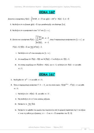 επίλυση θεµάτων: Παύλος Τρύφων – Μάρτιος 2015
εκφωνήσεις 200 επαναληπτικών θεµάτων - ψηφιακή επεξεργασία αρχείου: ∆ηµήτρης Παπαµικρούλης
80
ΘEMA 160ο
Δίνονται οι συναρτήσεις
x
1
h(x) lntdt, x 0= >∫ και 2
g(x) xln x h(x) 1, x 0= − − >
1. Να δείξετε ότι η εξίσωση g(x) 0= έχει µοναδική ρίζα στο διάστηµα 1,e . 
  
2. Να δείξετε ότι η συνάρτηση h είναι “1-1” στο )1, . +∞
3. Δίνεται και η συνάρτηση
( )
f(x)
f(1)
ln t
dt, x 1
ln xF(x) ,
ln f(1) , x 1
 >= 
 =
∫ όπου f παραγωγίσιµη συνάρτηση στο )1, +∞ µε
f (x) 0, f(0) 0′ > = και ( )x 1
lim xf (x) 1
→
′ = .
i. Να δείξετε ότι η F είναι συνεχής στο )1, . +∞
ii. Αν γνωρίζουµε ότι F(e) f(1)= και ( )ln f(e) 1= να δείξετε ότι f(1) 1.=
iii. Αν επίσης γνωρίζουµε ότι F(x)ln x h(x),= για x 1,> να δείξετε ότι f(x) x= για κάθε
x 1.≥
ΘEMA 161ο
1. Να δειχθεί ότι: 2x
e x> για κάθε x .∈ ℝ
2. Έστω η παραγωγίσιµη συνάρτηση f : ,→ℝ ℝ για την οποία ισχύει: 2f(x) 2
f(x)e f (x) x− = για κάθε
x .∈ ℝ
i. Να δείξετε ότι: xf(x) 0,> για κάθε x .∗
∈ ℝ
ii. Να αποδείξετε ότι η f είναι γνησίως αύξουσα.
iii. Να βρείτε το
x
lim f(x).
→+∞
iv. Να βρείτε το εµβαδόν του χωρίου που περικλείεται από τη γραφική παράσταση της f, τον άξονα
x΄x και τις ευθείες µε εξισώσεις: x 1= − και x 0= συναρτήσει του f( 1).−
 