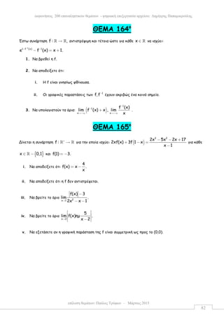 επίλυση θεµάτων: Παύλος Τρύφων – Μάρτιος 2015
εκφωνήσεις 200 επαναληπτικών θεµάτων - ψηφιακή επεξεργασία αρχείου: ∆ηµήτρης Παπαµικρούλης
82
ΘEMA 164ο
Έστω συνάρτηση f : ,→ℝ ℝ αντιστρέψιµη και τέτοια ώστε για κάθε x ∈ ℝ να ισχύει:
1
1 f (x) 1
e f (x) x 1.
−
− −
− = +
1. Να βρεθεί η f.
2. Να αποδείξετε ότι:
i. Η f είναι γνησίως φθίνουσα.
ii. Οι γραφικές παραστάσεις των
1
f,f−
έχουν ακριβώς ένα κοινό σηµείο.
3. Να υπολογιστούν τα όρια: ( )
1
1
x x
f (x)
lim f (x) x , lim
x
−
−
→−∞ →−∞
+ .
ΘEMA 165ο
Δίνεται η συνάρτηση f : ∗
→ℝ ℝ για την οποία ισχύει ( )
3 2
2x 5x 2x 17
2xf(x) 3f 1 x
x 1
− − +
+ − =
−
για κάθε
{ }x 0,1∈ −ℝ και f(1) 3.= −
i. Να αποδείξετε ότι
4
f(x) x .
x
= −
ii. Να αποδείξετε ότι η f δεν αντιστρέφεται.
iii. Να βρείτε το όριο 2x 1
f(x) 3
lim .
2x x 1→
−
− −
iv. Να βρείτε το όριο
x 2
5
lim f(x)ηµ .
x 2→
 
 
 − 
v. Να εξετάσετε αν η γραφική παράσταση της f είναι συµµετρική ως προς το (0,0).
 
