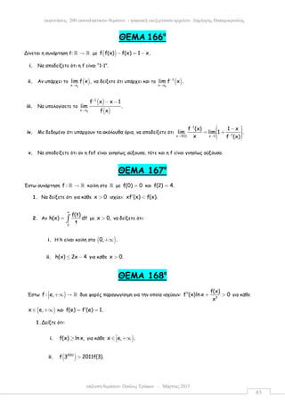 επίλυση θεµάτων: Παύλος Τρύφων – Μάρτιος 2015
εκφωνήσεις 200 επαναληπτικών θεµάτων - ψηφιακή επεξεργασία αρχείου: ∆ηµήτρης Παπαµικρούλης
83
ΘΕΜΑ 166ο
Δίνεται η συνάρτηση f: →ℝ ℝ µε ( )f f(x) f(x) 1 x.− = −
i. Να αποδείξετε ότι η f είναι “1-1”.
ii. Αν υπάρχει το ( )
ox x
lim f x ,
→
να δείξετε ότι υπάρχει και το ( )
0
1
x x
lim f x .−
→
iii. Να υπολογίσετε το
( )
( )0
1
x x
f x x 1
lim .
f x
−
→
− −
iv. Με δεδοµένο ότι υπάρχουν τα ακόλουθα όρια, να αποδείξετε ότι
1
1x f(1) x 1
f (x) 1 x
lim lim 1 .
x f (x)
−
−→ →
 −  = +   
v. Να αποδείξετε ότι αν η fof είναι γνησίως αύξουσα, τότε και η f είναι γνησίως αύξουσα.
ΘEMA 167ο
Έστω συνάρτηση f : →ℝ ℝ κοίλη στο ℝ µε f(0) 0= και f(2) 4.=
1. Να δείξετε ότι για κάθε x 0> ισχύει: xf (x) f(x).′ <
2. Αν
x
2
f(t)
h(x) dt
t
= ∫ µε x 0,> να δείξετε ότι:
i. Η h είναι κοίλη στο ( )0, .+∞
ii. h(x) 2x 4≤ − για κάθε x 0.>
ΘEMA 168ο
Έστω )f : e, +∞ → ℝ δυο φορές παραγωγίσιµη για την οποία ισχύουν: 2
f(x)
f (x)ln x 0
x
′′ + > για κάθε
( )x e,∈ +∞ και f(e) f (e) 1.′= =
1.Δείξτε ότι:
i. f(x) ln x,≥ για κάθε )x e, .∈ +∞
ii. ( )2011
f 3 2011f(3).>
 