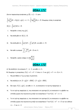 επίλυση θεµάτων: Παύλος Τρύφων – Μάρτιος 2015
εκφωνήσεις 200 επαναληπτικών θεµάτων - ψηφιακή επεξεργασία αρχείου: ∆ηµήτρης Παπαµικρούλης
85
ΘEMA 171ο
Δίνεται παραγωγίσιµη συνάρτηση g : (0, )+∞ → ℝ ώστε
( ) ( )
2
1
x x
2
x 1
t 1
g dt x g x g x x 1 xg dt,x 0.
x t
      + + = − + >        
∫ ∫ Θεωρούµε επίσης τη συνάρτηση
( ) ( )
x
1
G x g t dt,x 0.= >∫
i. Να βρεθεί ο τύπος της ( )g x .
ii. Να αποδειχθεί ότι ( )G x 0.≥
iii. Να αποδειχθεί ότι ( ) ( )
1
x
x
1
1
g t dt g t dt,=∫ ∫ για κάθε x 0.>
iv. Να λυθεί η ανίσωση
2
2
2x 3
2
x 7
ln t
dt 0
t 1
+
+
<
+
∫ στο .ℝ
v. Να βρεθεί, εφόσον υπάρχει το
( )
( )x 1
G x
lim .
g x→
ΘEMA 172ο
Α. Να αποδείξετε την ανίσωση
x
e x 1,> − για κάθε x .∈ ℝ
Β. Θεωρούµε τις συναρτήσεις ( ) x 3
f x a x 1= + + όπου a 1> και ( ) 3
g x x x 2,x .= + + ∈ ℝ
i. Να µελετηθούν οι f,g ως προς τη µονοτονία.
ii. Να αποδείξετε ότι ( )( ) ( )( )x
f g e 2012 f g x 2011 .+ + > + +
iii. Εάν ισχύει ( ) ( )f x g x ,≥ για κάθε x ,∈ ℝ να υπολογίσετε τη τιµή της παραµέτρου a.
iv. Για τη τιµή της παραµέτρου a, που υπολογίσατε στο ερώτηµα (iii), να υπολογίσετε το εµβαδόν του
επίπεδου χωρίου που περικλείεται µεταξύ των συναρτήσεων f και ( ) x
h x e x 1.= + +
v. Για τη τιµή της παραµέτρου a, που υπολογίσατε στο ερώτηµα (iii), να υπολογίσετε το εµβαδόν του
επίπεδου χωρίου που περικλείεται µεταξύ των συναρτήσεων f και ( ) 3
k x x x 2= − + και των ευθειών
x 1= − και x 1.=
 