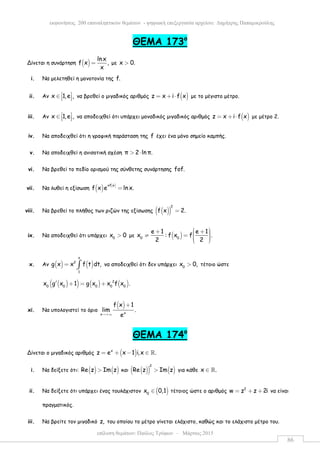 επίλυση θεµάτων: Παύλος Τρύφων – Μάρτιος 2015
εκφωνήσεις 200 επαναληπτικών θεµάτων - ψηφιακή επεξεργασία αρχείου: ∆ηµήτρης Παπαµικρούλης
86
ΘEMA 173ο
Δίνεται η συνάρτηση ( )
lnx
f x ,
x
= µε x 0.>
i. Να µελετηθεί η µονοτονία της f.
ii. Αν x 1,e , ∈    να βρεθεί ο µιγαδικός αριθµός ( )z x i f x= + ⋅ µε το µέγιστο µέτρο.
iii. Αν x 1,e , ∈    να αποδειχθεί ότι υπάρχει µοναδικός µιγαδικός αριθµός ( )z x i f x= + ⋅ µε µέτρο 2.
iv. Να αποδειχθεί ότι η γραφική παράσταση της f έχει ένα µόνο σηµείο καµπής.
v. Να αποδειχθεί η ανισοτική σχέση π 2 ln π.> ⋅
vi. Να βρεθεί το πεδίο ορισµού της σύνθετης συνάρτησης fof.
vii. Να λυθεί η εξίσωση ( ) ( )xf x
f x e ln x.=
viii. Να βρεθεί το πλήθος των ριζών της εξίσωσης ( )( )
2
f x 2.=
ix. Να αποδειχθεί ότι υπάρχει 0
x 0> µε ( )0 0
e 1 e 1
x : f x f .
2 2
 + +  ≠ =    
x. Αν ( ) ( )
x
2
1
g x x f t dt,= ∫ να αποδειχθεί ότι δεν υπάρχει 0
x 0,> τέτοιο ώστε
( )( ) ( ) ( )2
0 0 0 0 0
x g x 1 g x x f x .′ + = +
xi. Να υπολογιστεί το όριο
( )
xx
f x 1
lim .
e→+∞
+
ΘΕΜΑ 174ο
Δίνεται ο µιγαδικός αριθµός ( )x
z e x 1 i,x .= + − ∈ ℝ
i. Να δείξετε ότι: ( ) ( )Re z Im z> και ( )( ) ( )
2
Re z Im z> για κάθε x .∈ ℝ
ii. Να δείξετε ότι υπάρχει ένας τουλάχιστον ( )0
x 0,1∈ τέτοιος ώστε ο αριθµός 2
w z z 2i= + + να είναι
πραγµατικός.
iii. Να βρείτε τον µιγαδικό z, του οποίου το µέτρο γίνεται ελάχιστο, καθώς και το ελάχιστο µέτρο του.
 
