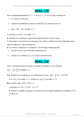 επίλυση θεµάτων: Παύλος Τρύφων – Μάρτιος 2015
εκφωνήσεις 200 επαναληπτικών θεµάτων - ψηφιακή επεξεργασία αρχείου: ∆ηµήτρης Παπαµικρούλης
87
ΘEMA 175ο
Έστω η παραγωγίσιµη συνάρτηση f : →ℝ ℝ και η g : →ℝ ℝ για τις οποίες γνωρίζουµε ότι:
• η f στρέφει τα κοίλα κάτω,
• η γραφική της παράσταση στο σηµείο της ( )( )Α 3,f 3 έχει εφαπτοµένη τον x'x,
• ( ) ( )2
g x f x 2x ,= − για κάθε x .∈ ℝ
A. Να δείξετε ότι ( )f x 0,≤ για κάθε x .∈ ℝ
Β. Να δείξετε ότι η συνάρτηση f παρουσιάζει µοναδικό ακρότατο, (τοπικό ή ολικό).
Γ. Να µελετήσετε την µονοτονία της συνάρτησης g και να βρείτε τις θέσεις στις οποίες παρουσιάζει τοπικό
ακρότατο καθώς και το είδος του ακρότατου.
Δ. Αν, επιπλέον, γνωρίζουµε ότι η συνάρτηση f είναι δύο φορές παραγωγίσιµη τότε:
i. να δείξετε ότι και η g είναι δύο φορές παραγωγίσιµη και
ii. να δείξετε ότι η εξίσωση ( )g x 0′′ = έχει δύο τουλάχιστον ρίζες.
ΘΕΜΑ 176ο
Έστω f συνεχής συνάρτηση στο σύνολο των πραγµατικών αριθµών ℝ και η συνάρτηση
( ) ( )
x t
t
0 0
g x e f u du dt,x .
 = ∈  ∫ ∫ ℝ
A) a. Να δείξετε ότι η συνάρτηση g είναι παραγωγίσιµη και ισχύει: ( ) ( ) ( )
x
x t
0
g x e e f t dt= −∫
β. Αν ( )f x 0≥ για κάθε x ,∈ ℝ να δείξετε ότι ( )g x 0≥ για κάθε x .∈ ℝ
Β) Αν επιπλέον ισχύει: ( )g x 2x,x .′′ = ∈ ℝ
α. Να δείξετε ότι ( ) ( )x
f x e x 2 x ,x .−
= − ∈ ℝ
β. Να βρείτε το εµβαδόν του χωρίου που περικλείεται από την γραφική παράσταση της συνάρτησης f και
τον άξονα x'x.
 