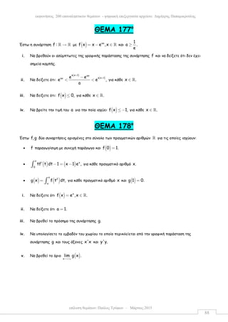 επίλυση θεµάτων: Παύλος Τρύφων – Μάρτιος 2015
εκφωνήσεις 200 επαναληπτικών θεµάτων - ψηφιακή επεξεργασία αρχείου: ∆ηµήτρης Παπαµικρούλης
88
ΘΕΜΑ 177ο
Έστω η συνάρτηση f : →ℝ ℝ µε ( ) ax
f x x e ,x= − ∈ ℝ και
1
a .
e
≥
i. Να βρεθούν οι ασύµπτωτες της γραφικής παράστασης της συνάρτησης f και να δείξετε ότι δεν έχει
σηµεία καµπής.
ii. Να δείξετε ότι:
( )
( )
a x 1 ax
a x 1ax e e
e e ,
a
+
+−
< < για κάθε x .∈ ℝ
iii. Να δείξετε ότι: ( )f x 0,≤ για κάθε x .∈ ℝ
iv. Να βρείτε την τιµή του a για την ποία ισχύει ( )f x 1,≤ − για κάθε x .∈ ℝ
ΘEMA 178ο
Έστω f,g δύο συναρτήσεις ορισµένες στο σύνολο των πραγµατικών αριθµών ℝ για τις οποίες ισχύουν:
• f παραγωγίσιµη µε συνεχή παράγωγο και ( )f 0 1.=
• ( ) ( )
x
x
0
tf t dt 1 x 1 e ,′ − = −∫ για κάθε πραγµατικό αριθµό x.
• ( ) ( )
x
2
a
g x f t dt,= ∫ για κάθε πραγµατικό αριθµό x και ( )g 1 0.=
i. Να δείξετε ότι ( ) x
f x e ,x .= ∈ ℝ
ii. Να δείξετε ότι a 1.=
iii. Να βρεθεί το πρόσηµο της συνάρτησης g.
iv. Να υπολογίσετε το εµβαδόν του χωρίου το οποίο περικλείεται από την γραφική παράσταση της
συνάρτησης g και τους άξονες x'x και y'y.
v. Να βρεθεί το όριο ( )x
lim g x .
→+∞
 