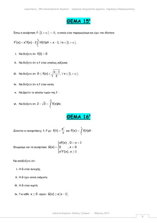 επίλυση θεµάτων: Παύλος Τρύφων – Μάρτιος 2015
εκφωνήσεις 200 επαναληπτικών θεµάτων - ψηφιακή επεξεργασία αρχείου: ∆ηµήτρης Παπαµικρούλης
8
ΘEMA 15ο
Έστω η συνάρτηση )f : 1, , +∞ → ℝ η οποία είναι παραγωγίσιµη και έχει την ιδιότητα
)
x
3 2
1
f (x) x f(x) 2 tf(t)dt x 1, x 1,+ − = − ∀ ∈ +∞∫ .
i. Να δείξετε ότι f(1) 0=
ii. Να δείξετε ότι η f είναι γνησίως αύξουσα.
iii. Να δείξετε ότι )
x 1
0 f(x) , x 1,
2
− ≤ ≤ ∀ ∈ +∞ .
iv. Να δείξετε ότι η f είναι κοίλη.
v. Να βρείτε το σύνολο τιµών της f΄.
vi. Να δείξετε ότι
3
1
2 3 f(x)dx− > ∫ .
ΘEMA 16ο
Δίνονται οι συναρτήσεις: f, F µε:
t
e
f(t)
t
= και
x
1
F(x) f(t)dt= ∫ .
Θεωρούµε και τη συνάρτηση:
2
xF(x) , 0 x 1
G(x) 0 , x 0
x f (x), x 1
 < <= =
 ′ ≥
Να αποδείξετε ότι:
i. Η G είναι συνεχής.
ii. Η G έχει ολικό ελάχιστο.
iii. Η G είναι κυρτή.
iv. Για κάθε x 0≥ ισχύει: ( )G(x) e x 1≥ − .
 