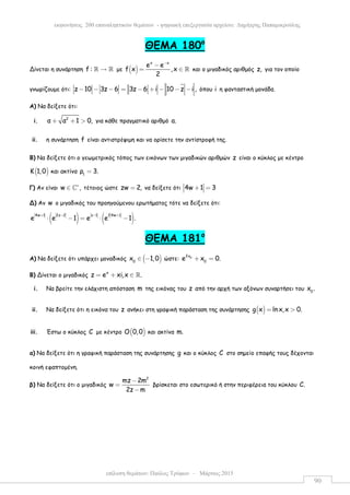 επίλυση θεµάτων: Παύλος Τρύφων – Μάρτιος 2015
εκφωνήσεις 200 επαναληπτικών θεµάτων - ψηφιακή επεξεργασία αρχείου: ∆ηµήτρης Παπαµικρούλης
90
ΘEMA 180ο
Δίνεται η συνάρτηση f : →ℝ ℝ µε ( )
x x
e e
f x ,x
2
−
−
= ∈ ℝ και ο µιγαδικός αριθµός z, για τον οποίο
γνωρίζουµε ότι: z 10 3z 6 3z 6 i 10 z i ,− − − = − + − − − όπου i η φανταστική µονάδα.
Α) Να δείξετε ότι:
i. 2
α α 1 0,+ + > για κάθε πραγµατικό αριθµό a.
ii. η συνάρτηση f είναι αντιστρέψιµη και να ορίσετε την αντίστροφή της.
Β) Να δείξετε ότι ο γεωµετρικός τόπος των εικόνων των µιγαδικών αριθµών z είναι ο κύκλος µε κέντρο
( )Κ 1,0 και ακτίνα 1
ρ 3.=
Γ) Αν είναι w ,∗
∈ ℂ τέτοιος ώστε zw 2,= να δείξετε ότι 4w 1 3+ =
Δ) Αν w ο µιγαδικός του προηγούµενου ερωτήµατος τότε να δείξετε ότι:
( ) ( )4w 1 2z 2 z 1 2 4w 1
e e 1 e e 1 .
+ − − +
⋅ − = ⋅ −
ΘEMA 181ο
Α) Να δείξετε ότι υπάρχει µοναδικός ( )0
x 1,0∈ − ώστε: 02x
0
e x 0.+ =
Β) Δίνεται ο µιγαδικός
x
z e xi,x .= + ∈ ℝ
i. Να βρείτε την ελάχιστη απόσταση m της εικόνας του z από την αρχή των αξόνων συναρτήσει του 0
x .
ii. Να δείξετε ότι η εικόνα του z ανήκει στη γραφική παράσταση της συνάρτησης ( )g x ln x,x 0.= >
iii. Έστω ο κύκλος C µε κέντρο ( )Ο 0,0 και ακτίνα m.
α) Να δείξετε ότι η γραφική παράσταση της συνάρτησης g και ο κύκλος C στο σηµείο επαφής τους δέχονται
κοινή εφαπτοµένη.
β) Να δείξετε ότι ο µιγαδικός
2
mz 2m
w
2z m
−
=
−
βρίσκεται στο εσωτερικό ή στην περιφέρεια του κύκλου C.
 