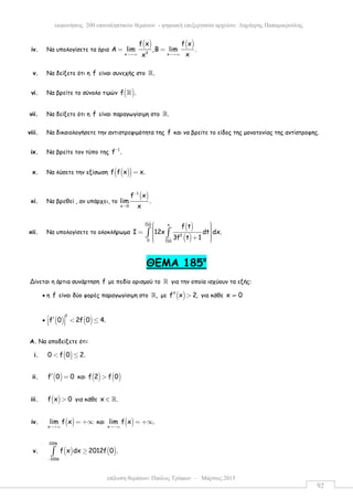 επίλυση θεµάτων: Παύλος Τρύφων – Μάρτιος 2015
εκφωνήσεις 200 επαναληπτικών θεµάτων - ψηφιακή επεξεργασία αρχείου: ∆ηµήτρης Παπαµικρούλης
92
iv. Να υπολογίσετε τα όρια
( ) ( )
3x x
f x f x
Α lim ,Β lim .
xx→+∞ →+∞
= =
v. Να δείξετε ότι η f είναι συνεχής στο .ℝ
vi. Να βρείτε το σύνολο τιµών ( )f .ℝ
vii. Να δείξετε ότι η f είναι παραγωγίσιµη στο .ℝ
viii. Να δικαιολογήσετε την αντιστρεψιµότητα της f και να βρείτε το είδος της µονοτονίας της αντίστροφης.
ix. Να βρείτε τον τύπο της 1
f .−
x. Να λύσετε την εξίσωση ( )( )f f x x.=
xi. Να βρεθεί , αν υπάρχει, το
( )1
x 0
f x
lim .
x
−
→
xii. Να υπολογίσετε το ολοκλήρωµα
( )
( )
3
3
10 x
2
0 10
f t
I 12x dt dx.
3f t 1
  =   +  
∫ ∫
ΘEMA 185ο
Δίνεται η άρτια συνάρτηση f µε πεδίο ορισµού το ℝ για την οποία ισχύουν τα εξής:
• η f είναι δύο φορές παραγωγίσιµη στο ,ℝ µε ( )f x 2,′′ > για κάθε x 0≠
• ( ) ( )
2
f 0 2f 0 4. ′ < ≤  
A. Να αποδείξετε ότι:
i. ( )0 f 0 2.< ≤
ii. ( )f 0 0′ = και ( ) ( )f 2 f 0>
iii. ( )f x 0> για κάθε x .∈ ℝ
iv. ( )x
lim f x
→+∞
= +∞ και ( )x
lim f x .
→−∞
= +∞
v. ( ) ( )
1006
1006
f x dx 2012f 0 .
−
≥∫
 
