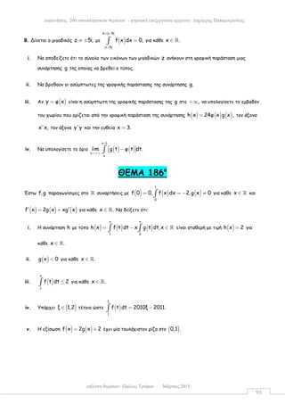επίλυση θεµάτων: Παύλος Τρύφων – Μάρτιος 2015
εκφωνήσεις 200 επαναληπτικών θεµάτων - ψηφιακή επεξεργασία αρχείου: ∆ηµήτρης Παπαµικρούλης
93
Β. Δίνεται ο µιγαδικός z 5i,≠ ± µε ( )
6 z 5i
z 5i
f x dx 0,
+ −
+
=∫ για κάθε x .∈ ℝ
i. Να αποδείξετε ότι το σύνολο των εικόνων των µιγαδικών z ανήκουν στη γραφική παράσταση µιας
συνάρτησης g της οποίας να βρεθεί ο τύπος.
ii. Να βρεθούν οι ασύµπτωτες της γραφικής παράστασης της συνάρτησης g.
iii. Αν ( )y φ x= είναι η ασύµπτωτη της γραφικής παράστασης της g στο ,+∞ να υπολογίσετε το εµβαδόν
του χωρίου που ορίζεται από την γραφική παράσταση της συνάρτησης ( ) ( ) ( )h x 24φ x g x ,= τον άξονα
x'x, τον άξονα y'y και την ευθεία x 3.=
iv. Να υπολογίσετε το όριο ( ) ( )( )
x 1
x
x
lim g t φ t dt.
+
→+∞
−∫
ΘEMA 186ο
Έστω f,g παραγωγίσιµες στο ℝ συναρτήσεις µε ( ) ( ) ( )
1
0
f 0 0, f x dx 2,g x 0= = − ≠∫ για κάθε x ∈ ℝ και
( ) ( ) ( )f x 2g x xg x′ ′= + για κάθε x .∈ ℝ Να δείξετε ότι:
i. Η συνάρτηση h µε τύπο ( ) ( ) ( )
x x
1 0
h x f t dt x g t dt,x= − ∈∫ ∫ ℝ είναι σταθερή µε τιµή ( )h x 2= για
κάθε x .∈ ℝ
ii. ( )g x 0< για κάθε x .∈ ℝ
iii. ( )
x
1
f t dt 2≤∫ για κάθε x .∈ ℝ
iv. Υπάρχει ( )ξ 1,2∈ τέτοιο ώστε ( )
ξ
1
f t dt 2010ξ 2011.= −∫
v. Η εξίσωση ( ) ( )f x 2g x 2= + έχει µία τουλάχιστον ρίζα στο ( )0,1 .
 