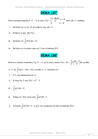 επίλυση θεµάτων: Παύλος Τρύφων – Μάρτιος 2015
εκφωνήσεις 200 επαναληπτικών θεµάτων - ψηφιακή επεξεργασία αρχείου: ∆ηµήτρης Παπαµικρούλης
94
ΘEMA 187ο
Έστω η συνεχής συνάρτηση f : →ℝ ℝ µε τύπο: ( ) 2
a βσυνx
,x 0
f x ,x
1 ,x 0
 + ≠= 
 =
όπου a,β ∈ ℝ σταθερές.
i. Να δείξετε ότι a β 0+ = και να βρείτε τους a,β .∈ ℝ
ii. Να βρείτε το όριο ( )x
lim f x .
→+∞
iii. Να δείξετε ότι ( )
π
π
xf x dx 0.
−
=∫
iv. Να δείξετε ότι το σύνολο τιµών της f είναι το διάστηµα 0,1 . 
  
ΘEMA 188ο
Δίνονται οι συνεχείς συναρτήσεις f,g : →ℝ ℝ για τις οποίες ισχύουν ( )
2x
0
2x t
f x 2x f dt
2
 −  − =    
∫ για κάθε
x ∈ ℝ και ( ) ( )
1
0
xg x t dt f x+ ≤∫ για κάθε x .∈ ℝ Να δείξετε ότι:
i. Η f είναι παραγωγίσιµη στο .ℝ
ii. Ο τύπος της f είναι ( ) 2x
f x e 1.= −
iii. ( )
1
0
g x dx 2.=∫
iv. Υπάρχει ( )ξ 0,1∈ τέτοιο ώστε ( )
ξ
0
g t dt 1.=∫
v. Η εξίσωση ( ) ( )
x
0
g t dt 1 x g x= − ⋅∫ έχει τουλάχιστον µια λύση στο διάστηµα ( )0,1 .
 