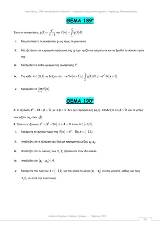 επίλυση θεµάτων: Παύλος Τρύφων – Μάρτιος 2015
εκφωνήσεις 200 επαναληπτικών θεµάτων - ψηφιακή επεξεργασία αρχείου: ∆ηµήτρης Παπαµικρούλης
95
ΘEMA 189ο
Έστω οι συναρτήσεις ( )
t
e
g t
t 1
=
−
και ( ) ( )
2
x
x
f x g t dt.= ∫
i. Να µελετήσετε τη συνάρτηση g ως προς τη µονοτονία.
ii. Να εξετάσετε αν η γραφική παράσταση της g έχει οριζόντια ασύµπτωτη και να βρεθεί το σύνολο τιµών
της.
iii. Να βρεθεί το πεδίο ορισµού της συνάρτησης f.
iv. Για κάθε ( )x 0,1∈ να δείξετε ότι: ( ) ( ) ( )
2
2
x
x x
x
e ln x 1 g t dt e ln x 1 .− + ≤ ≤ − +∫
v. Να βρεθεί το ( )x 1
lim f x .−
→
ΘEMA 190ο
Α. Η εξίσωση 2
z az β 0,− + = µε a,β ∈ ℝ δεν έχει πραγµατικές ρίζες. Αποδείξτε ότι β 0> και το µέτρο
των ριζών της είναι β.
Β. Δίνεται η εξίσωση ( )2 5
z λ 5λ z 4 0− − ⋅ + = όπου ( )λ 1,1 .∈ −
i. Να βρείτε το σύνολο τιµών της ( ) ( )5
f x x 5x,x 1,1 .= − ∈ −
ii. Αποδείξτε ότι η εξίσωση έχει δυο µη πραγµατικές ρίζες 1 2
z ,z .
iii. Αποδείξτε ότι οι εικόνες των 1 2
z ,z βρίσκονται στον ίδιο κύκλο.
iv. Αποδείξτε ότι 1 2
z z 4.− ≤
v. Να βρείτε την τιµή του ( )λ 1,1∈ − για την οποία το µέτρο 1 2
z z− γίνεται µέγιστο, καθώς και τους
1, 2
z z σε αυτή την περίπτωση.
 