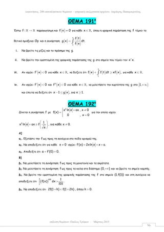 επίλυση θεµάτων: Παύλος Τρύφων – Μάρτιος 2015
εκφωνήσεις 200 επαναληπτικών θεµάτων - ψηφιακή επεξεργασία αρχείου: ∆ηµήτρης Παπαµικρούλης
96
ΘEMA 191ο
Έστω f : →ℝ ℝ παραγωγίσιµη και ( )f x 0≠ για κάθε x ,∈ ℝ όπου η γραφική παράσταση της f τέµνει το
θετικό ηµιάξονα Oy και η συνάρτηση ( )
( )
( )
x
1
f t
g x dt.
f x
= ∫
i. Να βρείτε τις ρίζες και το πρόσηµο της g.
ii. Να βρείτε την εφαπτοµένη της γραφικής παράστασης της g στο σηµείο που τέµνει τον x'x.
iii. Αν ισχύει ( )f x 0′ < για κάθε x ,∈ ℝ να δείξετε ότι ( ) ( ) ( )
x
1
f x f t dt xf x ,+ ≥∫ για κάθε x .∈ ℝ
iv. Αν ισχύει ( )f x 0′ < και ( )f x 0′′ < για κάθε x ,∈ ℝ να µελετήσετε την κυρτότητα της g στο )1, +∞
και έπειτα να δείξετε ότι ( )x 1 g x , για x 1.− ≤ ≥
ΘEMA 192ο
Δίνεται η συνάρτηση f µε
2
x ln x ax , x 0
f(x)
0 , x 0
 + ≠
= 
=
για την οποία ισχύει
2 1
x ln x ax f , για κάθε x 0.
e
 
+ ≥ ≠ 
 
Α]
α1. Εξετάστε την f ως προς τη συνέχεια στο πεδίο ορισµού της.
α2. Να αποδείξετε ότι για κάθε x 0≠ ισχύει f (x) 2xln x x a.′ = + +
α3. Αποδείξτε ότι α f (0) 0.′= =
Β]
β1. Να µελετήσετε τη συνάρτηση f ως προς τη µονοτονία και τα ακρότατα.
β2. Να µελετήσετε τη συνάρτηση f ως προς τα κοίλα στο διάστηµα (0, )+∞ και να βρείτε το σηµείο καµπής.
β3. Να βρείτε την εφαπτοµένη της γραφικής παράστασης της f στο σηµείο (1,f(1)) και στη συνέχεια να
αποδείξετε ότι ( )
2 100
1
1
f(x) dx .
101
>∫
β4. Να αποδείξετε ότι 2f(1 h) f(1 2h) , όπου h 0.+ < + >
 
