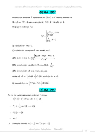 επίλυση θεµάτων: Παύλος Τρύφων – Μάρτιος 2015
εκφωνήσεις 200 επαναληπτικών θεµάτων - ψηφιακή επεξεργασία αρχείου: ∆ηµήτρης Παπαµικρούλης
97
ΘEMA 193ο
Θεωρούµε µια συνάρτηση f παραγωγίσιµη στο [0, )+∞ µε f′ γνησίως φθίνουσα στο
[0, )+∞ και f (0) 0.′ = Δίνεται επιπλέον ότι f(x) 0 , για κάθε x 0.> >
Ορίζουµε τη συνάρτηση F µε
x
0
x
, x 0
f(t)dt
F(x)
1
, x 0
f(0)

>
∫
= 

=

α) Να δειχθεί ότι f(0) 0.>
β) Αποδείξτε ότι η συνάρτηση F είναι συνεχής στο 0.
γ) Να βρείτε το όριο
0
x
3 2x 0
f(t)dt f(0)x συνx 1
L lim
x x→
+ + −∫
=
−
.
δ) Να αποδείξετε ότι για κάθε x 0> ισχύει
1
F(x) .
f(x)
<
ε) Να αποδείξετε ότι η F είναι γνησίως αύξουσα.
στ) Αν a,β 0> µε
βα
0 0
βf(t)dt αf(t)dt=∫ ∫ , αποδείξτε ότι α β.=
ζ) Να αποδείξετε ότι
1 1
0 0
F(t)dt F(e) tF (t)dt.′< −∫ ∫
ΘEMA 194ο
Για την δύο φορές παραγωγίσιµη συνάρτηση f ισχύουν:
• ( )( )x
x f x e 0′′ − ≥ για κάθε x 1,1 ∈ −  
• ( )
1
f 1
e
− = και ( )f 1 e 2 z= −
• ( )f 0 1 z′ = −
• z C∗
∈
i. Να δειχθεί για κάθε x 1,1 ∈ −   ότι ( ) x
f x e z .′ ≥ −
 