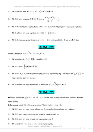 επίλυση θεµάτων: Παύλος Τρύφων – Μάρτιος 2015
εκφωνήσεις 200 επαναληπτικών θεµάτων - ψηφιακή επεξεργασία αρχείου: ∆ηµήτρης Παπαµικρούλης
98
ii. Να δειχθεί για κάθε x 1,1 ∈ −   ότι ( ) ( )x
f x e z x 1 .= − +
iii. Να δείξετε ότι υπάρχουν 1 2
ξ ,ξ 1,1 ∈ −   ώστε:
( ) ( )
( )
2 1
2
f ξ f ξ 1
.
ee 1
′ ′−
=
−
iv. Να βρεθεί η ελάχιστη τιµή της ( )f x , καθώς και ο z ώστε η ελάχιστη αυτή τιµή να γίνεται µέγιστη.
v. Να δειχθεί ότι η f είναι κυρτή και ότι ( ) ( )( )f x 1 z 1 x .≥ − +
vi. Να βρεθεί ο γεωµετρικός τόπος του
1
w z ,
z
= + όταν η εξίσωση ( )f x 0= έχει µοναδική λύση.
ΘEMA 195ο
Δίνεται η συνάρτηση ( )
2 2
x 1
t 2tx 2x
x
f x e dt,x .
+
− +
= ∈∫ ℝ
i. Να αποδείξετε ότι ( ) ( )f x f 0 ,≥ για κάθε x ∈ ℝ
ii. Να δείξετε ότι: ( ) ( )
1
2
0
f x dx f 0 .=∫
iii. Να βρείτε 0
x ,∈ ℝ ώστε η εφαπτοµένη της γραφικής παράστασης της f στο σηµείο ( )( )0 0
Μ x ,f x , να
περνά από την αρχή των αξόνων.
iv. Να µελετήσετε ως προς τη µονοτονία τη συνάρτηση ( ) ( )
x 1
x
g x f t dt,x .
+
= ∈∫ ℝ
ΘEMA 196ο
Α) Δίνεται η συνάρτηση ( ) 3
g x x x 1,x .= + + ∈ ℝ Να µελετηθεί ως προς τη µονοτονία, ακρότατα, κοίλα και
σηµεία καµπής.
Β) Έστω συνάρτηση f : →ℝ ℝ ώστε να ισχύει ( ) ( )3
f x f x 1 x,x .+ + = ∈ ℝ
i. Να δείξετε ότι η f είναι γνήσια αύξουσα στο ,ℝ και να βρεθεί το πρόσηµο των τιµών της.
ii. Να δείξετε ότι είναι αντιστρέψιµη και να βρείτε την αντίστροφή της.
iii. Να δείξετε ότι η f είναι συνεχής και παραγωγίσιµη στο .ℝ
iv. Να µελετηθεί η f ως προς τα κοίλα και τα σηµεία καµπής.
 
