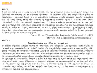 ΘΕΜΑ 1
ΠΗΓΗ
Κατά την τρίτη και τέταρτη κιόλας δεκαετία του προηγούμενου αιώνα οι ελληνικές εφημερίδες
διέδιδαν την άποψη ότι τα κόμματα έβλαπταν το δημόσιο καλό και υπηρετούσαν μόνο τη
θεσιθηρία. Η πολιτική διαμάχη, η αντιπαράθεση απόψεων μεταξύ πολιτικών ομάδων φαινόταν
εδώ ως ένας απορριπτέος νεωτερισμός, η κομματική ιδιότητα ήταν η ετικέτα στην οποία
αναγνώριζαν, λέει, τους εθνικώς αφερέγγυους. [...] Αυτή η έλλειψη κατανόησης για το ιστορικό
νέο φαινόμενο του πολιτικού κόμματος δε χρειάζεται ασφαλώς να μας προκαλέσει έκπληξη,
καθώς τα κόμματα περιφρονούνταν και σε άλλες χώρες στο κατώφλι της σύγχρονης εποχής.
Διότι ήταν αδιανόητο για την παρωχημένη αντίληψη περί δημοσίου καλού το ότι μια πολιτική
αλήθεια μπορεί να είναι μόνο μερική.
Gunnar Hering, Die politischen Parteien in Griechenland 1821- 1836
Μόναχο 1992, σ.12 [Παράθεμα σχολικού βιβλίου]
ΠΗΓΗ 2
Θετικές πλευρές του ρόλου των κομμάτων
Τι είδους σημασία μπορεί κανείς να αποδώσει στα κόμματα; Στο ερώτημα αυτό αξίζει να
αφιερώσουμε μερικά σύντομα τελικά σχόλια. Θα ασχοληθώ με μεμονωμένα άτομα, ομάδες, ελίτ,
ξένες δυνάμεις, το έθνος και το κράτος. Χωρίς να θέλω να αγνοήσω τις δυσάρεστες πλευρές της
συμπεριφοράς των κομμάτων, που είναι τόσο έκδηλες ώστε δεν χρειάζονται περαιτέρω σχόλια,
θα αποπειραθώ εδώ να παραθέσω ορισμένες θετικότερες πλευρές του ρόλου τους.
Σε σχέση με το μεμονωμένο άτομο, ο ρόλος του κόμματος ως προστατευτικού μηχανισμού είναι
εξαιρετικά σημαντικός. Βέβαια, οι φατρίες ή τα κόμματα συχνά προσπαθούσαν με απατηλά μέσα
να στερήσουν την κυβέρνηση από τις νόμιμες απαιτήσεις της και ενθάρρυναν το άτομο να
αποσείσει τις ευθύνες του πολίτη. Χρησίμευαν όμως και ως ασπίδα απέναντι στις συχνότατες
αυθαίρετες πράξεις των αξιωματούχων.
 