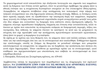 Το χαρακτηριστικό αυτό αποκαλύπτει την ιδιάζουσα λειτουργία και σημασία των κομμάτων
κατά τη διάρκεια των έντεκα αυτών χρόνων, όταν το μεγαλύτερο πρόβλημα της χώρας ήταν η
εθνική ενότητα και η συγχώνευση διισταμένων στοιχείων σε ένα ενοποιημένο έθνος-κράτος.
Αναμφίβολα, τα κόμματα συνέβαλαν στην κατάρρευση του τοπικισμού, στην κάμψη των
ταξικών συγκρούσεων και στη δημιουργία κάποιας εθνικής συνοχής. Βέβαια, οι δυνάμεις αυτές
ήταν αρκετές ισχυρές ώστε να εξασθενίσουν την εσωτερική δομή των κομμάτων, παραμένει
όμως γεγονός ότι άνδρες από διαφορετικά στρατόπεδα συχνά συνεργάζονταν μεταξύ τους μέσα
στο ίδιο κόμμα και αγνοούσαν τις διαφορές τους απέναντι στους εξωτερικούς εχθρούς. Τα
κόμματα σίγουρα προσέδωσαν διάρθρωση, έκφραση και ένταση στην αντιπολίτευση, αλλά το
έκαναν με τρόπο που απαιτούσε τη συνεργασία ανάμεσα σε διαφορετικές περιοχές, τάξεις και
νοοτροπίες. Και πιθανώς τα κόμματα έτειναν να καλύψουν το κενό και να μετριάσουν τη
σύγχυση που είχε προκληθεί από την κατάρρευση προγενέστερων κοινοτικών οργανώσεων,
όπως ήταν το χωριό, η περιφέρεια ή η εκκλησία.
Σε σχέση με το κράτος και τους θεσμούς του, τα κόμματα ήταν από πολλές απόψεις υπεύθυνα
τόσο για την απολυταρχία όσο και για το συνταγματικό που ακολούθησε. Ενθάρρυναν έμμεσα
την απολυταρχία, επειδή το Στέμμα τη θεωρούσε το μοναδικό σύστημα που μπορούσε
αποτελεσματικά να αναχαιτίσει τα κόμματα και να διορθώνει την κατάσταση που πίστευε ότι
αυτά είχαν δημιουργήσει. Ήταν υπεύθυνα με αμεσότερο τρόπο για το συνταγματισμό, γιατί
ενώθηκαν και πραγματοποίησαν μια επανάσταση που επέβαλε το συνταγματισμό σε έναν
απρόθυμο βασιλιά.
J. Petropulos, Πολιτική και Συγκρότηση κράτους, σσ. 639-641
Λαμβάνοντας υπόψη το περιεχόμενο των παραθεμάτων και τις πληροφορίες του σχολικού
βιβλίου, ΝΑ ΣΥΖΗΤΗΣΕΤΕ ΣΤΗΝ ΤΑΞΗ ΓΙΑ ΤΙΣ ΘΕΤΙΚΕΣ ΚΑΙ ΑΡΝΗΤΙΚΕΣ ΠΛΕΥΡΕΣ
ΤΟΥ ΡΟΛΟΥ ΤΩΝ ΚΟΜΜΑΤΩΝ ΣΤΗΝ ΠΟΛΙΤΙΚΗ ΖΩΗ ΤΗΣ ΧΩΡΑΣ.
 