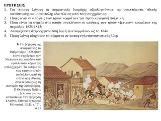 ΕΡΩΤΗΣΕΙΣ
1. Για ποιους λόγους οι κομματικές διαμάχες αξιολογούνταν ως συμπτώματα ηθικής
κατάπτωσης και ασύστολης ιδιοτέλειας από τους συγχρόνους;
2. Ποιες είναι οι απόψεις των τριών κομμάτων για την οικονομική πολιτική;
3. Ποια είναι τα σημεία στα οποία συγκλίνουν οι απόψεις των τριών «ξενικών» κομμάτων της
περιόδου 1825-1843;
4. Αναφερθείτε στην οργανωτική δομή των κομμάτων ως το 1844.
5. Ποιος λόγος οδηγούσε τα κόμματα σε καταφυγή επαναστατικής βίας;
 Η εξέγερση της
Ακαρνανίας το
Φεβρουάριο 1836 ήταν
κοινό εγχείρημα των
Ναπαίων και οπαδών του
«γαλλικού» κόμματος
οπλαρχηγών. Τα αιτήματα
των επαναστατών
ποίκιλλαν, από τη
σύγκληση εθνικής
συνελεύσεως ως τη
σωτηρία της Ορθοδοξίας.
Ο Θεόδωρος Γρίβας
ξεκινάει για να
καταστείλει την εξέγερση
(Αθήνα, Εθνικό Ιστορικό
Μουσεία). Ι.Ε.Ε. τ. ΙΓ΄ ,
σ.65
 