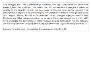 Στις απαρχές του 1838 η φιλελεύθερη «Αθηνά», του Εμμ. Αντωνιάδη αφιέρωσε ένα
κύριο άρθρο στο πρόβλημα των κομμάτων: «Αι συστηματικαί φατρίαι ή κόμματα
υπάρχουν και στηρίζονται δια των πολιτικών αρχών, και αύται μόνον ημπορούν να
ονομασθούν φατρίαι: ο δε διαγωνισμός των πολιτικών θέσεων, ούτε φατρία είναι
ούτε κόμμα. Μόνος λοιπόν ο διαγωνισμός ούτος υπάρχει σήμερον μεταξύ των
Ελλήνων και θέλει υπάρχει αιωνίως, ως εκ της φύσεως των πραγμάτων αυτών: αλλ’
όστις ονομάζει τον διαγωνισμόν τούτον κόμμα, ας μας συγχωρήσει να τον είπωμεν
ότι δεν γνωρίζει ούτε το πραγματικόν σημαινόμενον των λέξεων καμμιάς γλώσσης...».
Ιωάννης Πετρόπουλος - Αικατερίνη Κουμαριανού: ΙΕΕ, ΙΓ, σ. 25.
 