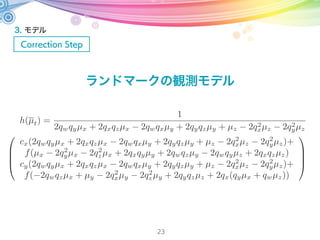 3. モデル
Correction Step
23
画面左上からの特徴点位置から中心からの座標に変換
焦点距離よりスクリーンまでは
単位球面上に投影された座標は
よって
µj,x
µj,y
µj,z
=
x i
t
y i
t
f
x i
t
y i
t
=
xi
t cx
yi
t cy
µj,x
µj,y
µj,z
=
1
µj,x
2
+ µj,y
2
+ µj,z
2
µj,x
µj,y
µj,z
=
1
(xi
t cx)
2
+ (yi
t cy)
2
+ f2
xi
t cx
yi
t cy
f
 