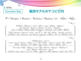 3. モデル
Correction Step
24
・始めてランドマークを観測した場合
xi
t cx
f2+(xi
t cx)2+(yi
t cy)2
yi
t cy
f2+(xi
t cx)2+(yi
t cy)2
f
f2+(xi
t cx)2+(yi
t cy)2
µj,x
µj,y
µj,z
=
µ2
t,qw
+ µ2
t,qx
µ2
t,qy
µ2
t,qz
2(µt,qx
µt,qy
µt,qw
µt,qz
) 2(µt,qx
µt,qz
+ µt,qw
µt,qy
)
2(µt,qx
µt,qy
+ µt,qw
µt,qz
) µ2
t,qw
µ2
t,qx
+ µ2
t,qy
µ2
t,qz
2(µt,qy
µt,qz
µt,qw
µt,qx
)
2(µt,qx
µt,qz
µt,qw
µt,qy
) 2(µt,qy
µt,qz
+ µt,qw
µt,qx
) µ2
t,qw
µ2
t,qx
µ2
t,qy
+ µ2
t,qz
µj,x
µj,y
µj,z
= µt,q
µj,x
µj,y
µj,z
µt,q
クォータニオンを回転行列で表す
 