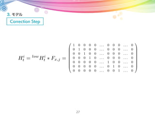 3. モデル
Correction Step
27
B = 2qwqyµx + 2qxqzµx 2qwqxµy + 2qyqzµy + µz 2q2
xµz 2q2
yµz
low
Hi
t qx
=
2f(2q3
zµ2
x 2q2
wqyµyµz + (qx(2 4q2
y)µx + qyµy + 2q2
xqyµy 2q3
yµy)µz+
q2
z( 4qwµxµy 4qxµxµz + 2qyµyµz) + qw(µxµy 4qxqyµ2
z)+
qz(( 1 + 2q2
y)µ2
x + 2q2
wµ2
y + 2q2
yµ2
y + 4qwqyµxµz + 4qwqxµyµz + µ2
z + 2q2
xµ2
z 2q2
yµ2
z))
B2
2f(q2
w( 2qzµxµy + 2qyµxµz) + (qzµy qyµz)(( 1 2q2
x + 2q2
y + 2q2
z)µx 4qx(qyµy + qzµz))+
qw(2q2
z(µ2
x µ2
y) 4qxqzµxµz + qy( 4qxµxµy + 4qzµyµz) + 2q2
y(µ2
x µ2
z) + (1 + 2q2
x)(µ2
y + µ2
z)))
B2
low
Hi
t qy
=
2f(2q2
wµy(qzµx qxµz)+
( qzµx + qxµz)( 4qxqyµx + 2q2
xµy + ( 1 2q2
y + 2q2
z)µy 4qyqzµz) + qw((1 + 2q2
y 2q2
z)µ2
x+
2q2
zµ2
y 4qyqzµyµz + µ2
z + 2q2
yµ2
z + qxµx( 4qyµy + 4qzµz) + 2q2
x(µ2
y µ2
z)))
B2
2f( qzµ2
y + 2q3
zµ2
y 2q3
xµxµz + qx(1 + 2q2
y + 2q2
z)µxµz + 2qyµyµz 4qyq2
zµyµz+
qzµ2
z + 2q2
yqzµ2
z + 2q2
wµx(qzµx qxµz)+
qw(4qxµz( qzµy + qyµz) + µx( µy + 4q2
zµy 4qyqzµz)) + 2q2
x( 2qyµyµz + qz(µ2
x + µ2
y µ2
z)))
B2
観測モデルのヤコビ行列
 