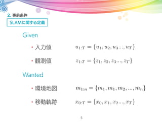2. 事前条件
SLAMに関する定義
5
Given
Wanted
・入力値
・観測値
・環境地図
・自己姿勢
z1:T = {z1, z2, z3..., zT }
u1:T = {u1, u2, u3..., uT }
m1:n = {m1, m1, m2, ..., mn}
xT
 