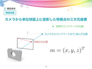 1
実際のランドマークの位置
カメラからランドマークまで1進んだ位置
特徴点の位置
2. 事前条件
環境地図
8
カメラから単位球面上に投影した特徴点の三次元座標
m = (x, y, z)T
 