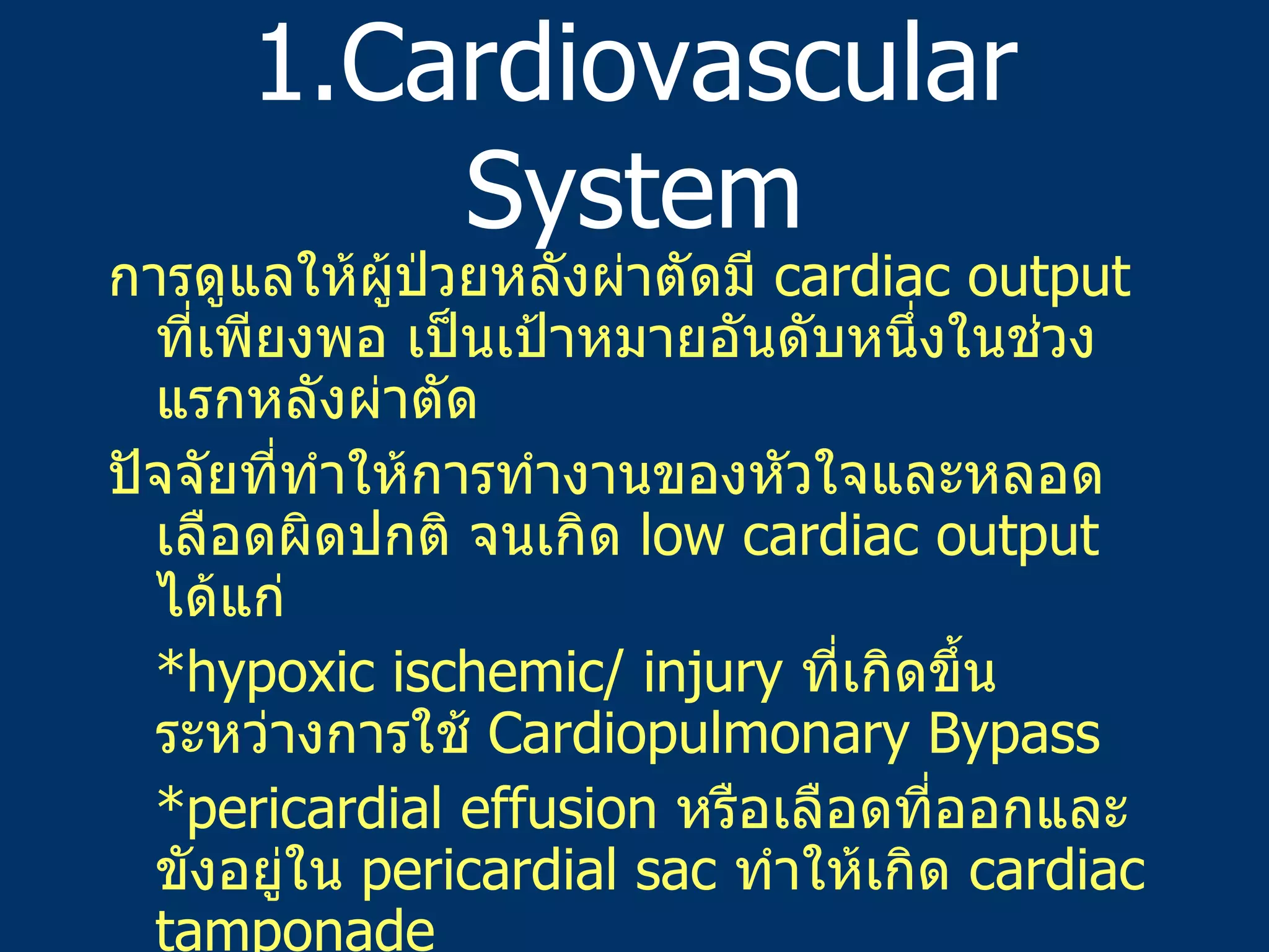 1.Cardiovascular System การดูแลให้ผู้ป่วยหลังผ่าตัดมี   cardiac output  ที่เพียงพอ   เป็นเป้าหมายอันดับหนึ่งในช่วงแรกหลังผ่าตัด ปัจจัยที่ทำให้การทำงานของหัวใจและหลอดเลือดผิดปกติ   จนเกิด   low cardiac output  ได้แก่   *hypoxic ischemic/ injury  ที่เกิดขึ้นระหว่างการใช้   Cardiopulmonary Bypass *pericardial effusion  หรือเลือดที่ออกและขังอยู่ใน   pericardial sac  ทำให้เกิด   cardiac tamponade *rewarming process  หลอดเลือดดำขยายตัว   venous return  ลดลง   cardiac output  ลดลง   