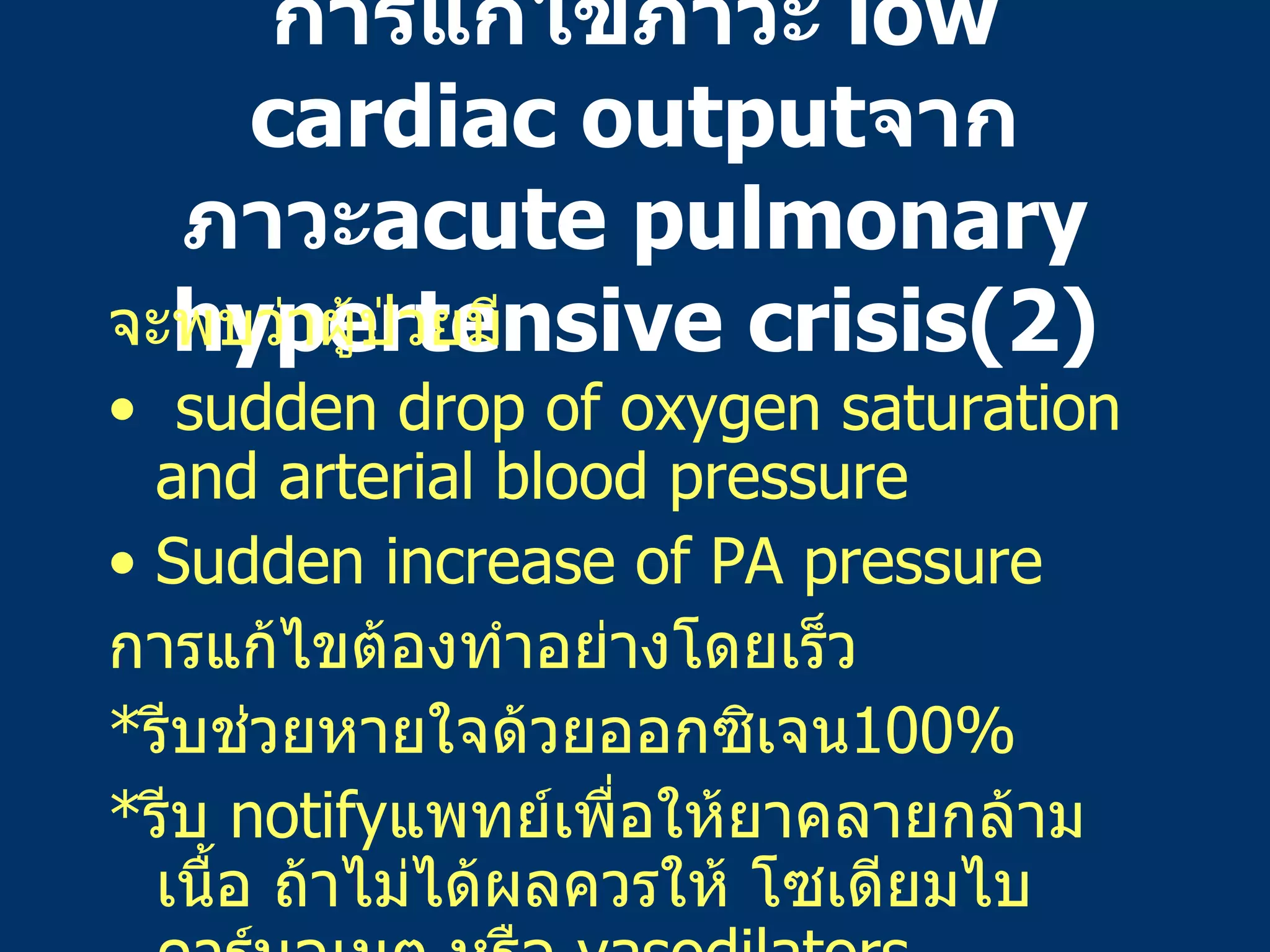 การแก้ไขภาวะ   low cardiac output จากภาวะ acute pulmonary hypertensive crisis(2) จะพบว่าผู้ป่วยมี sudden drop of oxygen saturation and arterial blood pressure Sudden increase of PA pressure การแก้ไขต้องทำอย่างโดยเร็ว * รีบช่วยหายใจด้วยออกซิเจน 100% * รีบ   notify แพทย์เพื่อให้ยาคลายกล้ามเนื้อ   ถ้าไม่ได้ผลควรให้   โซเดียมไบคาร์บอเนต   หรือ   vasodilators 