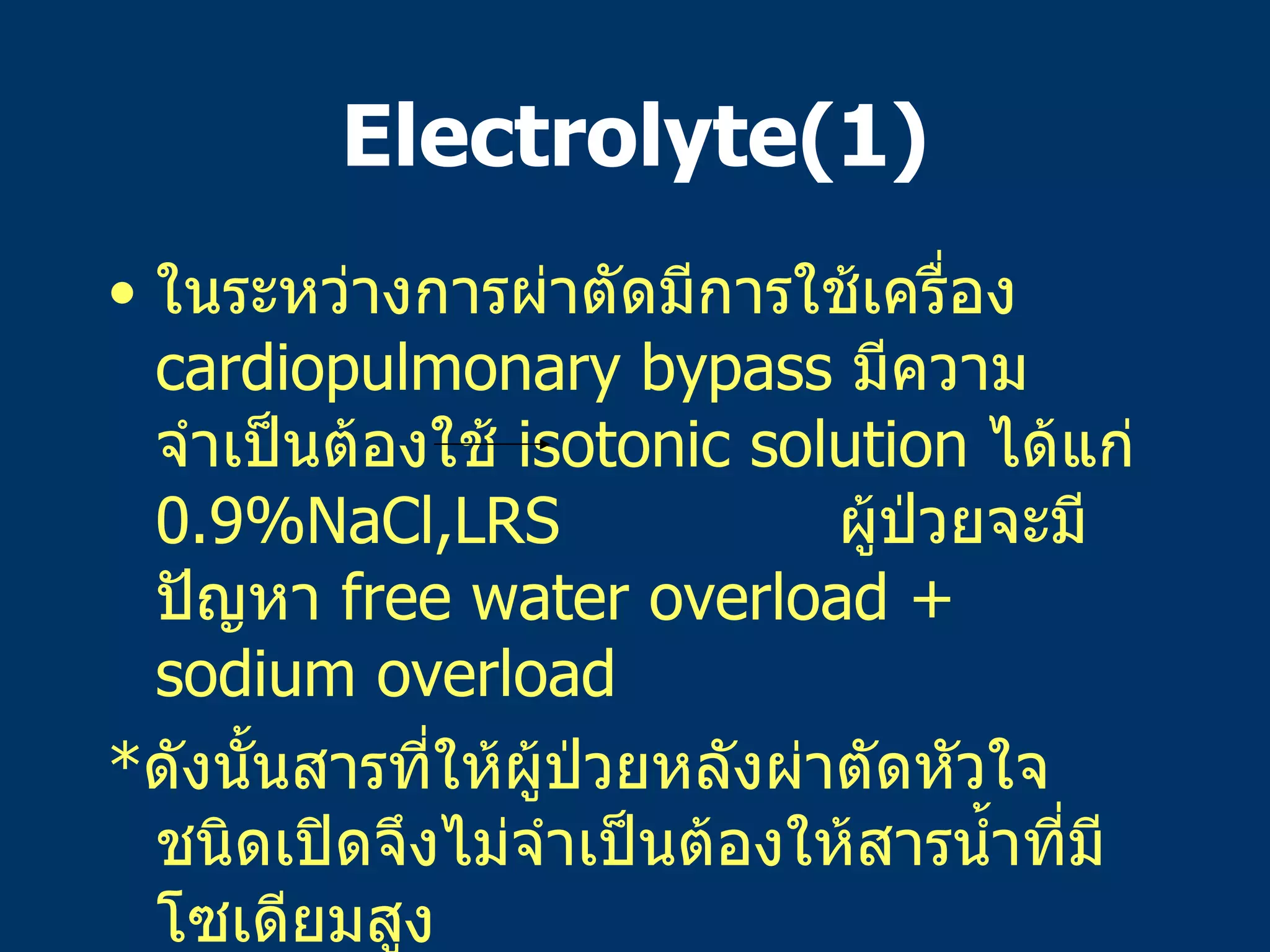 Electrolyte(1) ในระหว่างการผ่าตัดมีการใช้เครื่อง   cardiopulmonary bypass  มีความจำเป็นต้องใช้   isotonic solution  ได้แก่   0.9%NaCl,LRS  ผู้ป่วยจะมีปัญหา   free water overload + sodium overload  * ดังนั้นสารที่ให้ผู้ป่วยหลังผ่าตัดหัวใจชนิดเปิดจึงไม่จำเป็นต้องให้สารน้ำที่มีโซเดียมสูง   * ถ้าพบภาวะ hyponatremia  ก็ไม่ต้องแก้เพราะอาจเกิดจาก   free water overload  