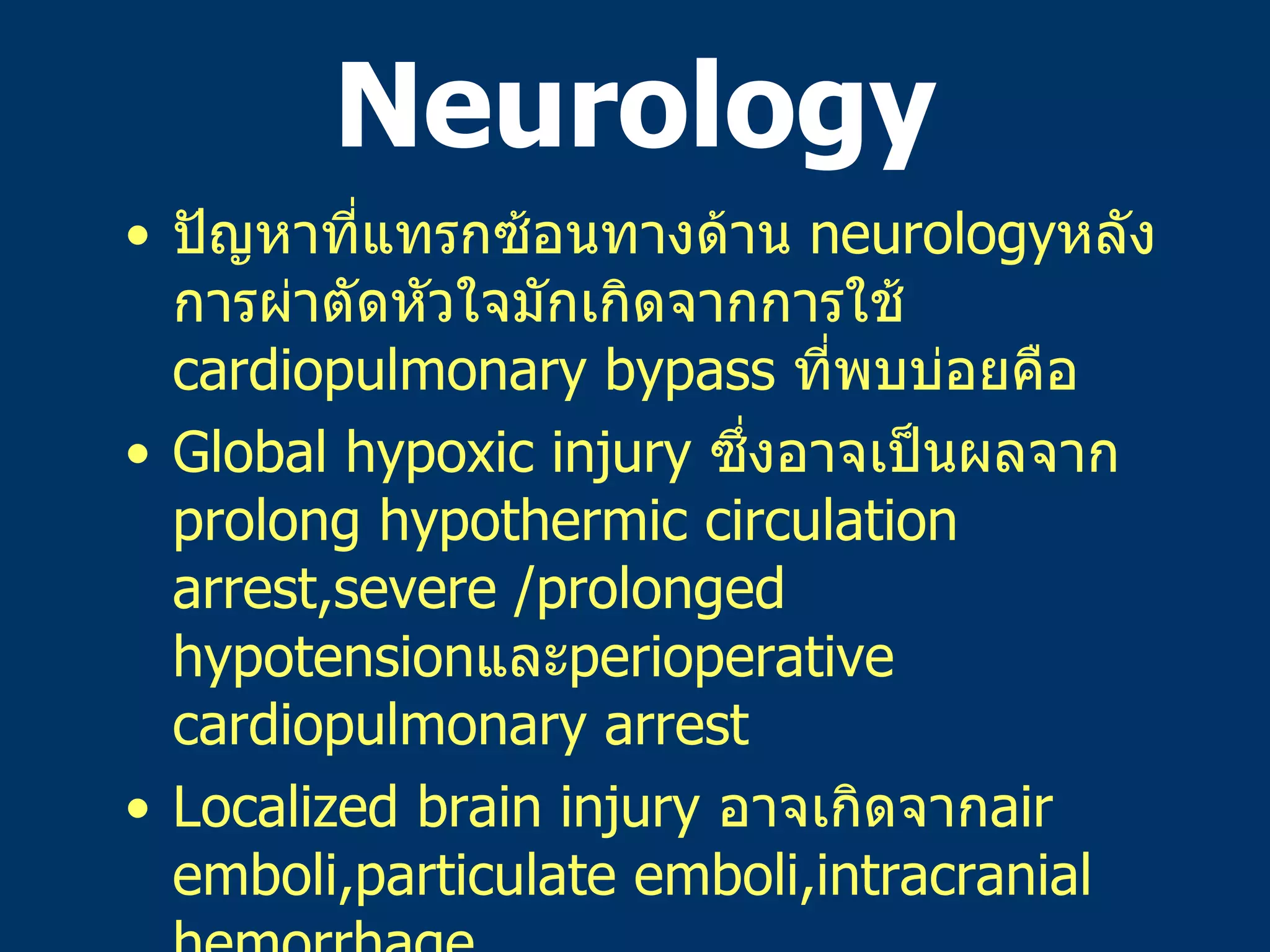 Neurology ปัญหาที่แทรกซ้อนทางด้าน   neurology หลังการผ่าตัดหัวใจมักเกิดจากการใช้   cardiopulmonary bypass  ที่พบบ่อยคือ Global hypoxic injury  ซึ่งอาจเป็นผลจาก   prolong hypothermic circulation arrest,severe /prolonged hypotension และ perioperative cardiopulmonary arrest Localized brain injury  อาจเกิดจาก air emboli,particulate emboli,intracranial hemorrhage Seizure  จาก metabolic causes(hypoglycemia,hyponatremia,etc.) Lower extremity weaknes ที่เกิดจาก prolong aortic occlusion time ในการผ่าตัดแก้ไข coarctation of the aorta 