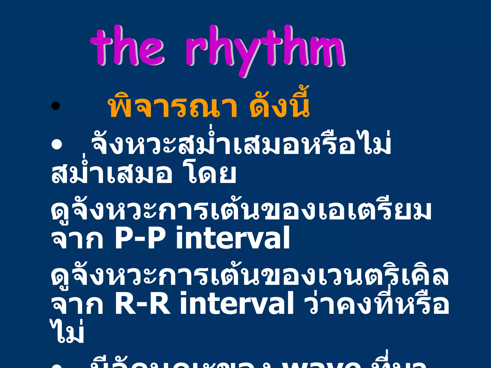 พิจารณา ดังนี้ จังหวะสม่ำเสมอหรือไม่สม่ำเสมอ โดย ดูจังหวะการเต้นของเอเตรียมจาก  P-P interval  ดูจังหวะการเต้นของเวนตริเคิลจาก  R-R interval  ว่าคงที่หรือไม่ มีลักษณะของ  wave  ที่มา เร็ว หรือ  ช้า กว่ากำหนดหรือไม่  (ectopic beat) the rhythm 