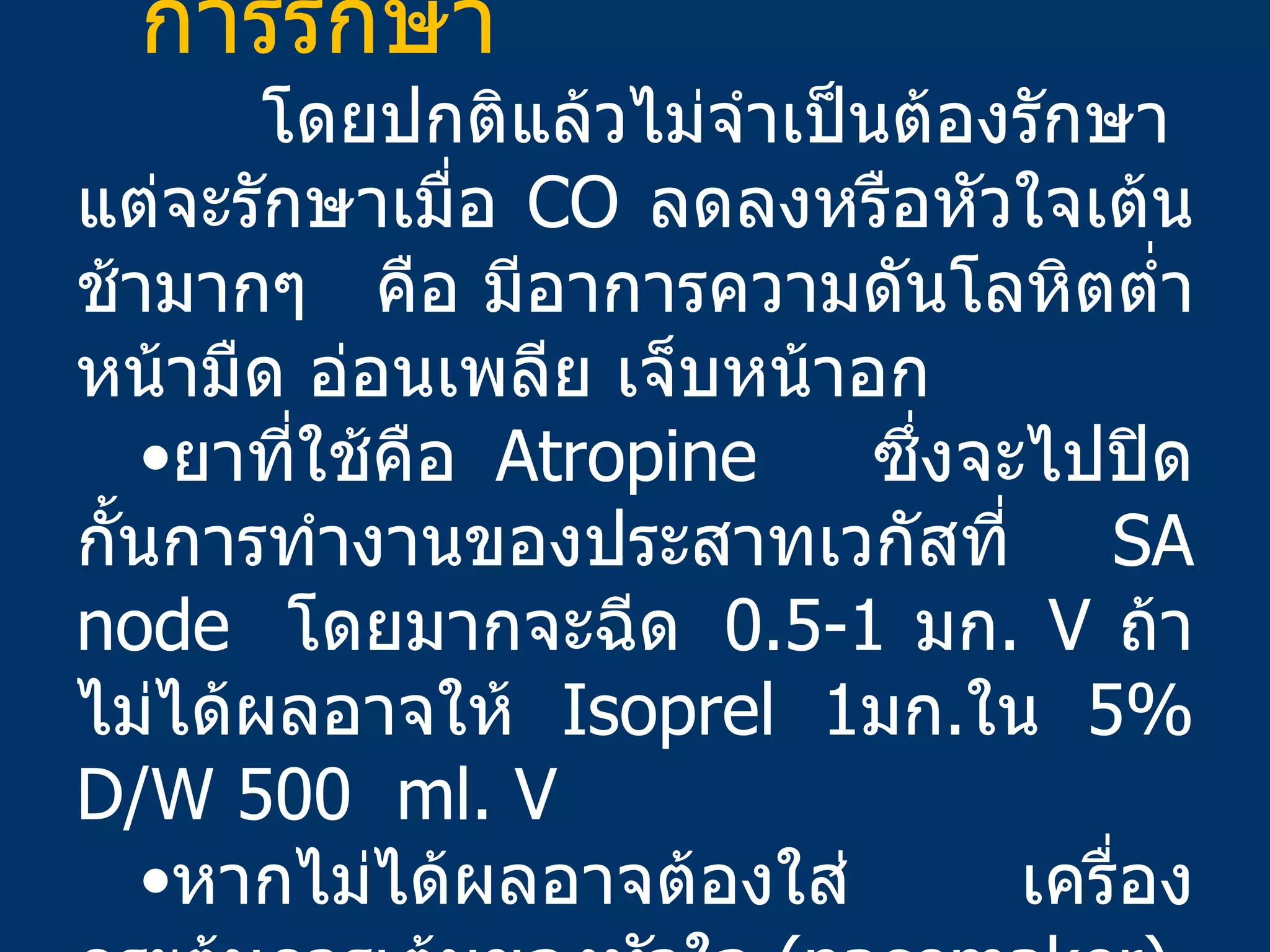 การรักษา  โดยปกติแล้วไม่จำเป็นต้องรักษา  แต่จะรักษาเมื่อ  CO  ลดลงหรือหัวใจเต้นช้ามากๆ  คือ มีอาการความดันโลหิตต่ำ หน้ามืด อ่อนเพลีย เจ็บหน้าอก  ยาที่ใช้คือ  Atropine  ซึ่งจะไปปิดกั้นการทำงานของประสาทเวกัสที่  SA node  โดยมากจะฉีด   0.5-1  มก .  V  ถ้าไม่ได้ผลอาจให้   Isoprel 1 มก . ใน   5% D/W 500  ml. V  หากไม่ได้ผลอาจต้องใส่ เครื่องกระตุ้นการเต้นของหัวใจ  ( pacemaker) 