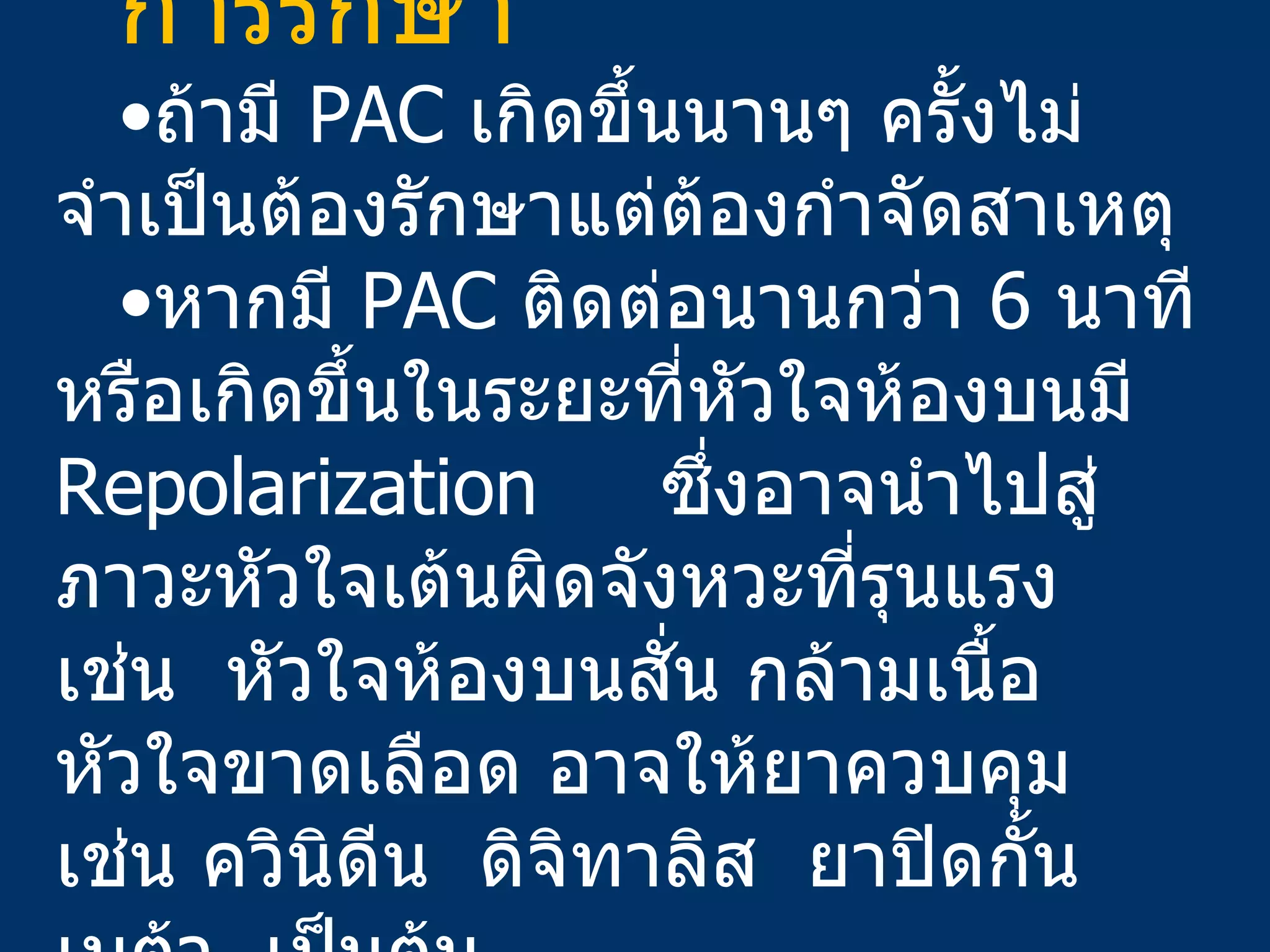 การรักษา ถ้ามี  PAC  เกิดขึ้นนานๆ ครั้งไม่จำเป็นต้องรักษาแต่ต้องกำจัดสาเหตุ หากมี  PAC  ติดต่อนานกว่า  6  นาที หรือเกิดขึ้นในระยะที่หัวใจห้องบนมี  Repolarization  ซึ่งอาจนำไปสู่ภาวะหัวใจเต้นผิดจังหวะที่รุนแรง   เช่น  หัวใจห้องบนสั่น กล้ามเนื้อหัวใจขาดเลือด อาจให้ยาควบคุม   เช่น ควินิดีน   ดิจิทาลิส   ยาปิดกั้นเบต้า   เป็นต้น 
