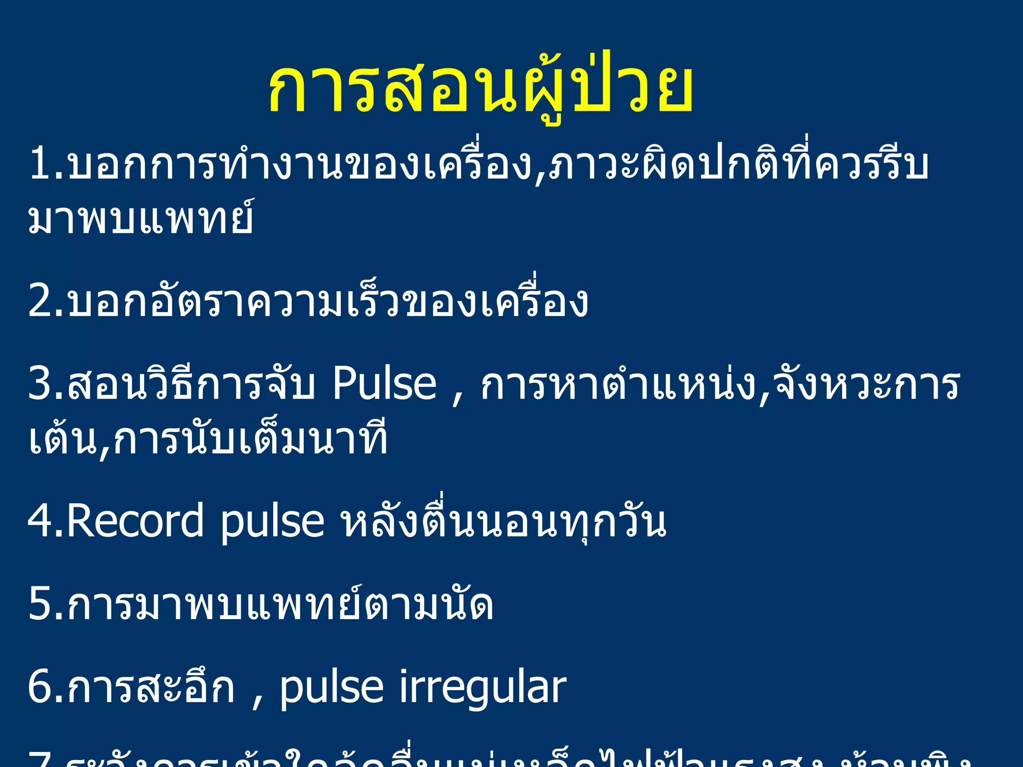 การสอนผู้ป่วย 1. บอกการทำงานของเครื่อง , ภาวะผิดปกติที่ควรรีบมาพบแพทย์ 2. บอกอัตราความเร็วของเครื่อง 3. สอนวิธีการจับ   Pulse ,  การหาตำแหน่ง , จังหวะการเต้น , การนับเต็มนาที 4.Record pulse  หลังตื่นนอนทุกวัน 5. การมาพบแพทย์ตามนัด 6. การสะอึก   , pulse irregular 7. ระวังการเข้าใกล้คลื่นแม่เหล็กไฟฟ้าแรงสูง , ห้ามพิงโดยตรงกับอุปกรณ์ไฟฟ้าที่ทำงานอยู่ ( มอเตอร์ไฟฟ้ากำลังสูง ) ถ้าเวียนศรีษะให้รีบออกห่างและจับ pulse 