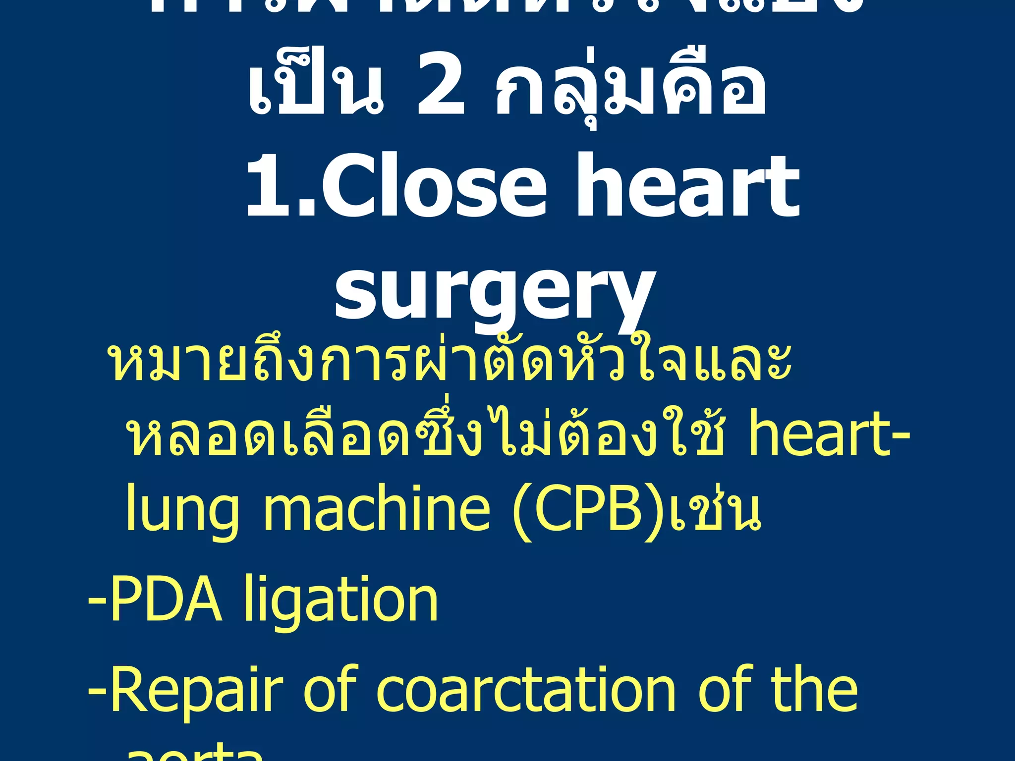 การผ่าตัดหัวใจแบ่งเป็น   2  กลุ่มคือ   1.Close heart surgery  หมายถึงการผ่าตัดหัวใจและหลอดเลือดซึ่งไม่ต้องใช้   heart-lung machine  ( CPB ) เช่น -PDA ligation -Repair of coarctation of the aorta 