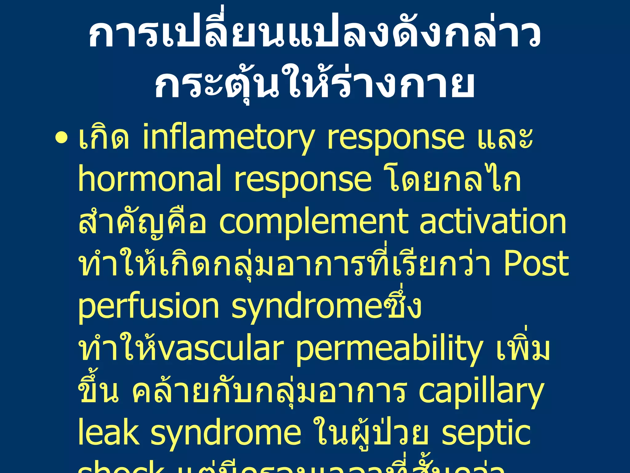 การเปลี่ยนแปลงดังกล่าวกระตุ้นให้ร่างกาย เกิด   inflametory response  และ   hormonal response  โดยกลไกสำคัญคือ   complement activation  ทำให้เกิดกลุ่มอาการที่เรียกว่า   Post perfusion syndrome ซึ่งทำให้ vascular permeability  เพิ่มขึ้น   คล้ายกับกลุ่มอาการ   capillary leak syndrome  ในผู้ป่วย   septic shock  แต่มีกรอบเวลาที่สั้นกว่า   ทำให้มีสารน้ำรั่วออกนอกหลอดเลือดในระหว่างผ่าตัดคือ   600  ซีซี / พื้นที่ผิวกายเป็นตารางเมตร / ชั่วโมงที่มีการใช้   bypass 
