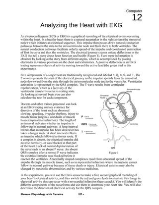 Computer
12
Analyzing the Heart with EKG
An electrocardiogram (ECG or EKG) is a graphical recording of the electrical events occurring
within the heart. In a healthy heart there is a natural pacemaker in the right atrium (the sinoatrial
node) which initiates an electrical sequence. This impulse then passes down natural conduction
pathways between the atria to the atrioventricular node and from there to both ventricles. The
natural conduction pathways facilitate orderly spread of the impulse and coordinated contraction
of first the atria and then the ventricles. The electrical journey creates unique deflections in the
EKG that tell a story about heart function and health (Figure 1). Even more information is
obtained by looking at the story from different angles, which is accomplished by placing
electrodes in various positions on the chest and extremities. A positive deflection in an EKG
tracing represents electrical activity moving toward the active lead (the green lead in this
experiment).
Five components of a single beat are traditionally recognized and labeled P, Q, R, S, and T. The
P wave represents the start of the electrical journey as the impulse spreads from the sinoatrial
node downward from the atria through the atrioventricular node and to the ventricles. Ventricular
activation is represented by the QRS complex. The T wave results from ventricular
repolarization, which is a recovery of the
ventricular muscle tissue to its resting state.
By looking at several beats you can also
calculate the rate for each component.
Doctors and other trained personnel can look
at an EKG tracing and see evidence for
disorders of the heart such as abnormal
slowing, speeding, irregular rhythms, injury to
muscle tissue (angina), and death of muscle
tissue (myocardial infarction). The length of
an interval indicates whether an impulse is
following its normal pathway. A long interval
reveals that an impulse has been slowed or has
taken a longer route. A short interval reflects
an impulse which followed a shorter route. If
a complex is absent, the electrical impulse did
not rise normally, or was blocked at that part
of the heart. Lack of normal depolarization of
the atria leads to an absent P wave. An absent
QRS complex after a normal P wave indicates
the electrical impulse was blocked before it
reached the ventricles. Abnormally shaped complexes result from abnormal spread of the
impulse through the muscle tissue, such as in myocardial infarction where the impulse cannot
follow its normal pathway because of tissue death or injury. Electrical patterns may also be
changed by metabolic abnormalities and by various medicines.
In this experiment, you will use the EKG sensor to make a five second graphical recording of
your heart’s electrical activity, and then switch the red and green leads to simulate the change in
electrical activity that can occur with a myocardial infarction (heart attack). You will identify the
different components of the waveforms and use them to determine your heart rate. You will also
determine the direction of electrical activity for the QRS complex.
Human Physiology with Vernier 12 -
Figure 1
 