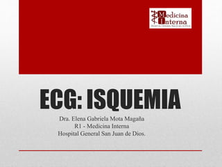 ECG: ISQUEMIADra. Elena Gabriela Mota Magaña
R1 - Medicina Interna
Hospital General San Juan de Dios.
 
